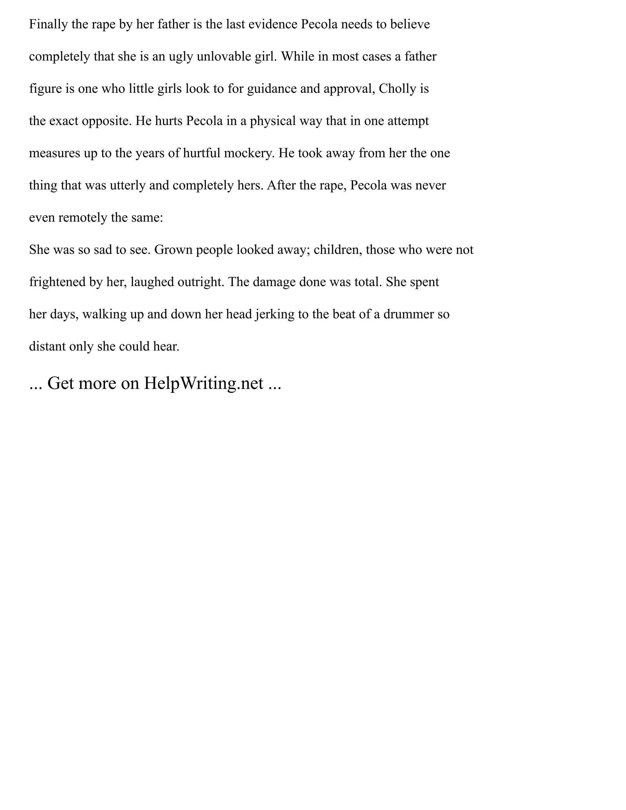 Finally the rape by her father is the last evidence Pecola needs to believe
completely that she is an ugly unlovable girl. While in most cases a father
figure is one who little girls look to for guidance and approval, Cholly is
the exact opposite. He hurts Pecola in a physical way that in one attempt
measures up to the years of hurtful mockery. He took away from her the one
thing that was utterly and completely hers. After the rape, Pecola was never
even remotely the same:
She was so sad to see. Grown people looked away; children, those who were not
frightened by her, laughed outright. The damage done was total. She spent
her days, walking up and down her head jerking to the beat of a drummer so
distant only she could hear.
... Get more on HelpWriting.net ...
 