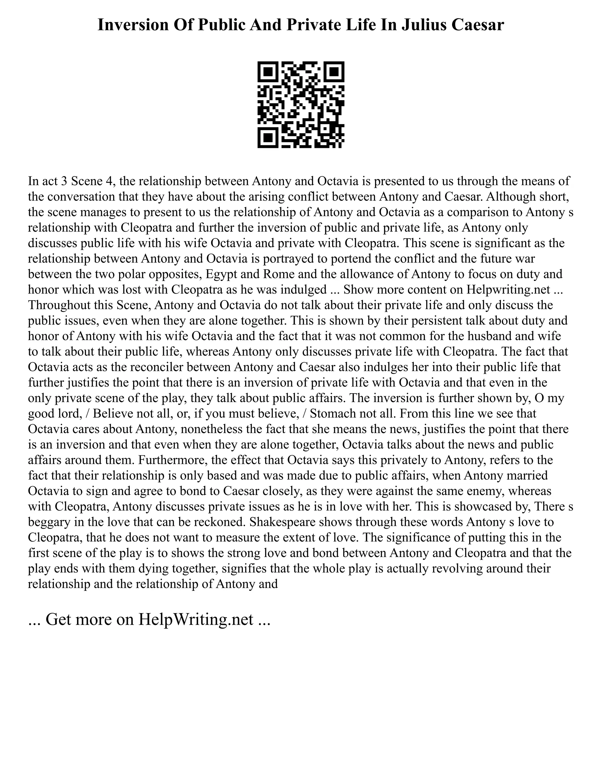 Inversion Of Public And Private Life In Julius Caesar
In act 3 Scene 4, the relationship between Antony and Octavia is presented to us through the means of
the conversation that they have about the arising conflict between Antony and Caesar. Although short,
the scene manages to present to us the relationship of Antony and Octavia as a comparison to Antony s
relationship with Cleopatra and further the inversion of public and private life, as Antony only
discusses public life with his wife Octavia and private with Cleopatra. This scene is significant as the
relationship between Antony and Octavia is portrayed to portend the conflict and the future war
between the two polar opposites, Egypt and Rome and the allowance of Antony to focus on duty and
honor which was lost with Cleopatra as he was indulged ... Show more content on Helpwriting.net ...
Throughout this Scene, Antony and Octavia do not talk about their private life and only discuss the
public issues, even when they are alone together. This is shown by their persistent talk about duty and
honor of Antony with his wife Octavia and the fact that it was not common for the husband and wife
to talk about their public life, whereas Antony only discusses private life with Cleopatra. The fact that
Octavia acts as the reconciler between Antony and Caesar also indulges her into their public life that
further justifies the point that there is an inversion of private life with Octavia and that even in the
only private scene of the play, they talk about public affairs. The inversion is further shown by, O my
good lord, / Believe not all, or, if you must believe, / Stomach not all. From this line we see that
Octavia cares about Antony, nonetheless the fact that she means the news, justifies the point that there
is an inversion and that even when they are alone together, Octavia talks about the news and public
affairs around them. Furthermore, the effect that Octavia says this privately to Antony, refers to the
fact that their relationship is only based and was made due to public affairs, when Antony married
Octavia to sign and agree to bond to Caesar closely, as they were against the same enemy, whereas
with Cleopatra, Antony discusses private issues as he is in love with her. This is showcased by, There s
beggary in the love that can be reckoned. Shakespeare shows through these words Antony s love to
Cleopatra, that he does not want to measure the extent of love. The significance of putting this in the
first scene of the play is to shows the strong love and bond between Antony and Cleopatra and that the
play ends with them dying together, signifies that the whole play is actually revolving around their
relationship and the relationship of Antony and
... Get more on HelpWriting.net ...
 