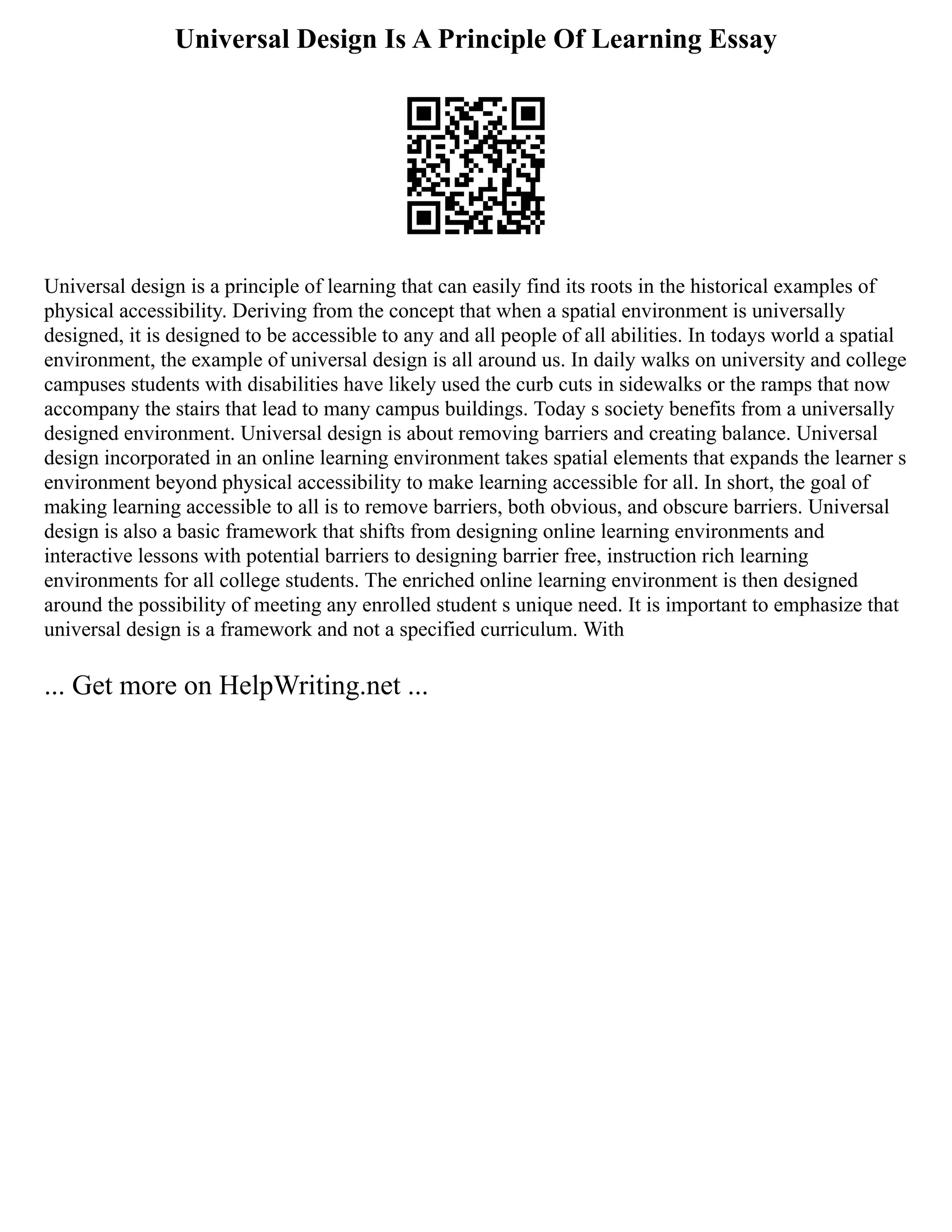 Universal Design Is A Principle Of Learning Essay
Universal design is a principle of learning that can easily find its roots in the historical examples of
physical accessibility. Deriving from the concept that when a spatial environment is universally
designed, it is designed to be accessible to any and all people of all abilities. In todays world a spatial
environment, the example of universal design is all around us. In daily walks on university and college
campuses students with disabilities have likely used the curb cuts in sidewalks or the ramps that now
accompany the stairs that lead to many campus buildings. Today s society benefits from a universally
designed environment. Universal design is about removing barriers and creating balance. Universal
design incorporated in an online learning environment takes spatial elements that expands the learner s
environment beyond physical accessibility to make learning accessible for all. In short, the goal of
making learning accessible to all is to remove barriers, both obvious, and obscure barriers. Universal
design is also a basic framework that shifts from designing online learning environments and
interactive lessons with potential barriers to designing barrier free, instruction rich learning
environments for all college students. The enriched online learning environment is then designed
around the possibility of meeting any enrolled student s unique need. It is important to emphasize that
universal design is a framework and not a specified curriculum. With
... Get more on HelpWriting.net ...
 