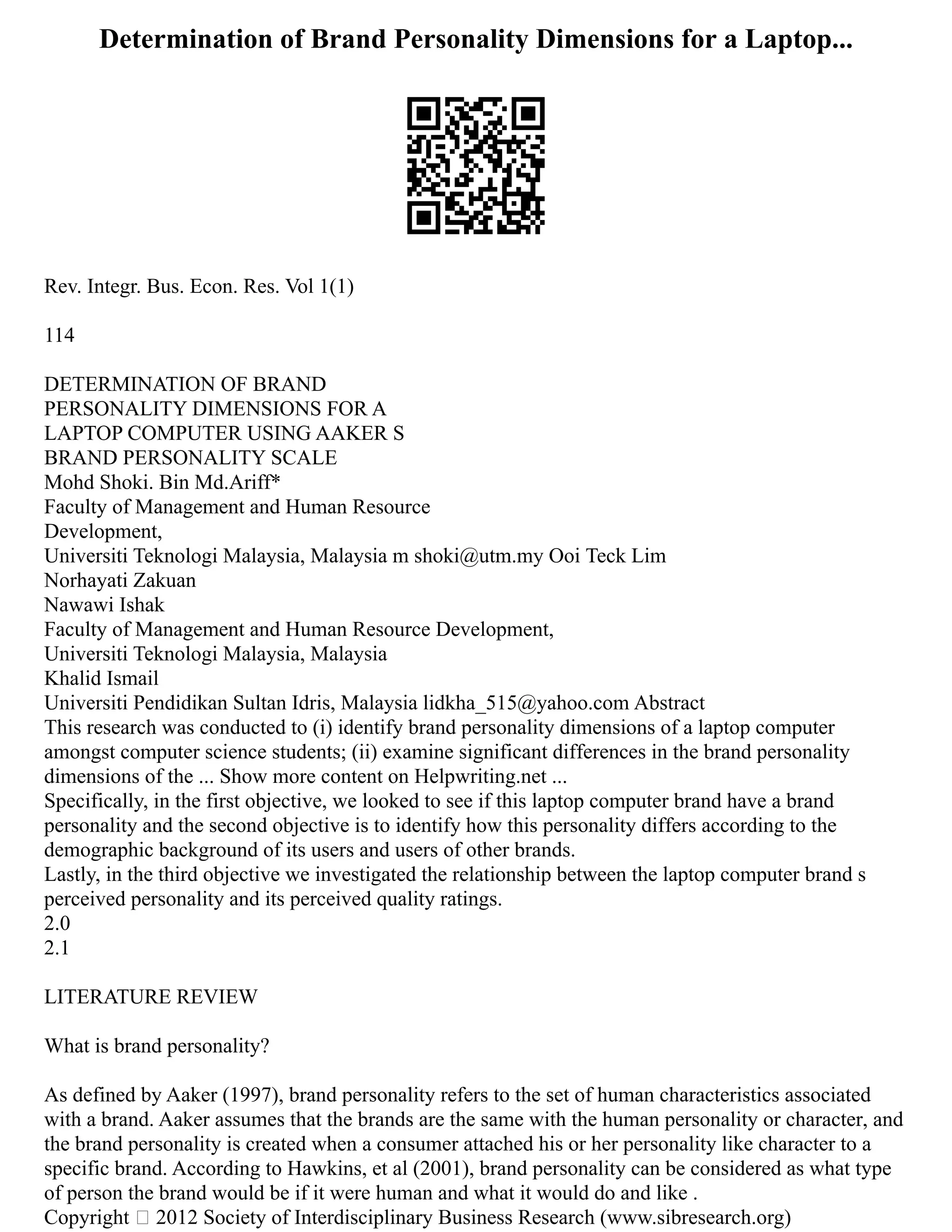 Determination of Brand Personality Dimensions for a Laptop...
Rev. Integr. Bus. Econ. Res. Vol 1(1)
114
DETERMINATION OF BRAND
PERSONALITY DIMENSIONS FOR A
LAPTOP COMPUTER USING AAKER S
BRAND PERSONALITY SCALE
Mohd Shoki. Bin Md.Ariff*
Faculty of Management and Human Resource
Development,
Universiti Teknologi Malaysia, Malaysia m shoki@utm.my Ooi Teck Lim
Norhayati Zakuan
Nawawi Ishak
Faculty of Management and Human Resource Development,
Universiti Teknologi Malaysia, Malaysia
Khalid Ismail
Universiti Pendidikan Sultan Idris, Malaysia lidkha_515@yahoo.com Abstract
This research was conducted to (i) identify brand personality dimensions of a laptop computer
amongst computer science students; (ii) examine significant differences in the brand personality
dimensions of the ... Show more content on Helpwriting.net ...
Specifically, in the first objective, we looked to see if this laptop computer brand have a brand
personality and the second objective is to identify how this personality differs according to the
demographic background of its users and users of other brands.
Lastly, in the third objective we investigated the relationship between the laptop computer brand s
perceived personality and its perceived quality ratings.
2.0
2.1
LITERATURE REVIEW
What is brand personality?
As defined by Aaker (1997), brand personality refers to the set of human characteristics associated
with a brand. Aaker assumes that the brands are the same with the human personality or character, and
the brand personality is created when a consumer attached his or her personality like character to a
specific brand. According to Hawkins, et al (2001), brand personality can be considered as what type
of person the brand would be if it were human and what it would do and like .
Copyright  2012 Society of Interdisciplinary Business Research (www.sibresearch.org)
 