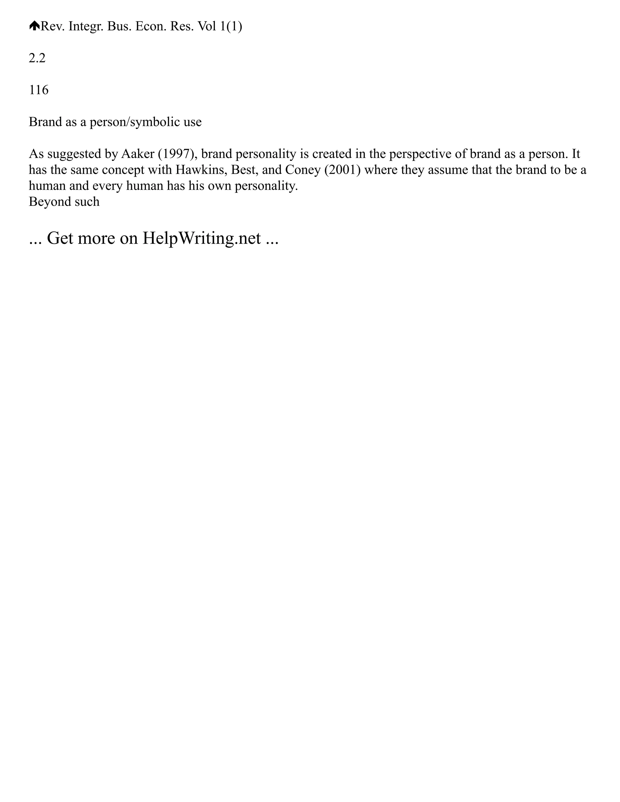 Rev. Integr. Bus. Econ. Res. Vol 1(1)
2.2
116
Brand as a person/symbolic use
As suggested by Aaker (1997), brand personality is created in the perspective of brand as a person. It
has the same concept with Hawkins, Best, and Coney (2001) where they assume that the brand to be a
human and every human has his own personality.
Beyond such
... Get more on HelpWriting.net ...
 