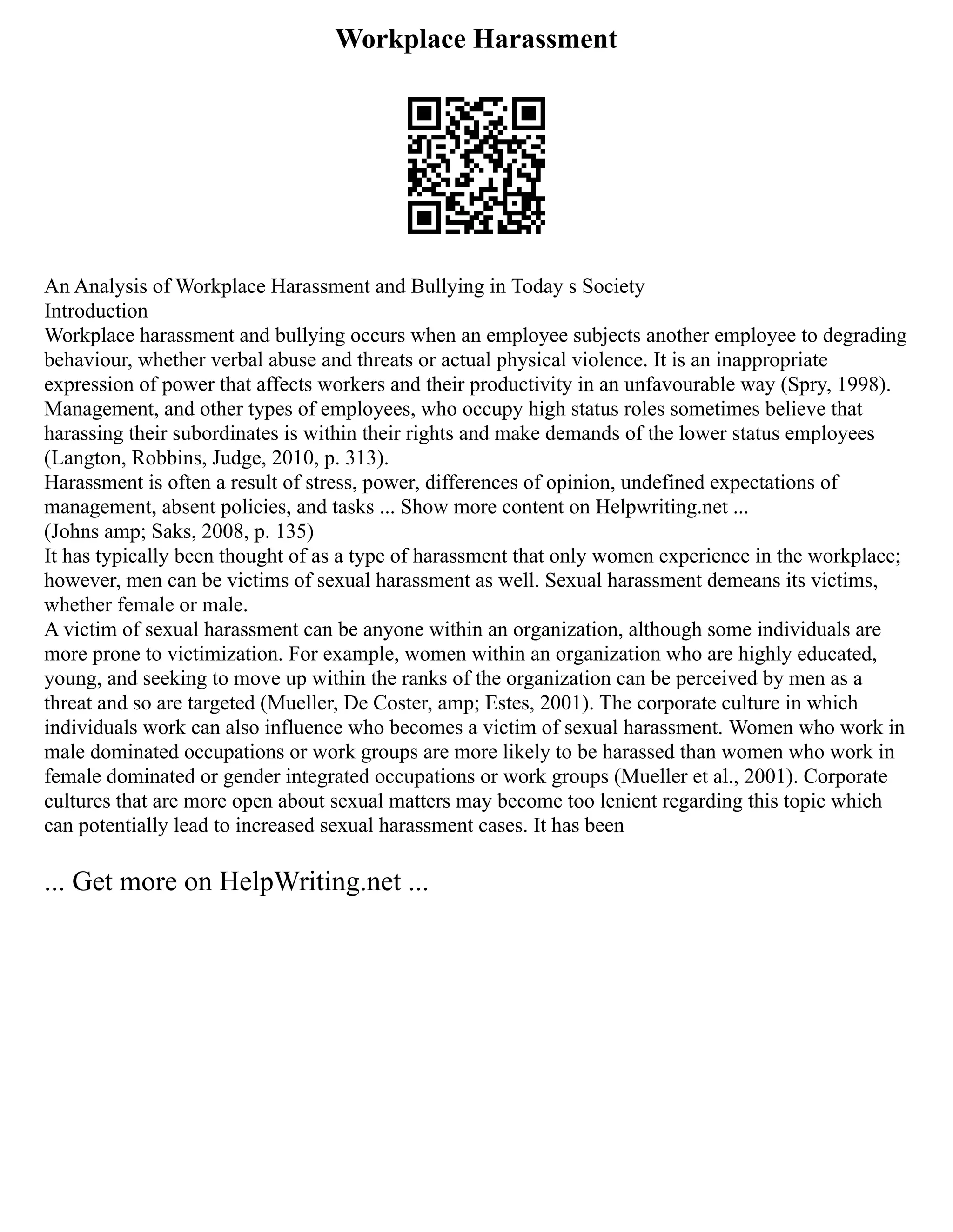 Workplace Harassment
An Analysis of Workplace Harassment and Bullying in Today s Society
Introduction
Workplace harassment and bullying occurs when an employee subjects another employee to degrading
behaviour, whether verbal abuse and threats or actual physical violence. It is an inappropriate
expression of power that affects workers and their productivity in an unfavourable way (Spry, 1998).
Management, and other types of employees, who occupy high status roles sometimes believe that
harassing their subordinates is within their rights and make demands of the lower status employees
(Langton, Robbins, Judge, 2010, p. 313).
Harassment is often a result of stress, power, differences of opinion, undefined expectations of
management, absent policies, and tasks ... Show more content on Helpwriting.net ...
(Johns amp; Saks, 2008, p. 135)
It has typically been thought of as a type of harassment that only women experience in the workplace;
however, men can be victims of sexual harassment as well. Sexual harassment demeans its victims,
whether female or male.
A victim of sexual harassment can be anyone within an organization, although some individuals are
more prone to victimization. For example, women within an organization who are highly educated,
young, and seeking to move up within the ranks of the organization can be perceived by men as a
threat and so are targeted (Mueller, De Coster, amp; Estes, 2001). The corporate culture in which
individuals work can also influence who becomes a victim of sexual harassment. Women who work in
male dominated occupations or work groups are more likely to be harassed than women who work in
female dominated or gender integrated occupations or work groups (Mueller et al., 2001). Corporate
cultures that are more open about sexual matters may become too lenient regarding this topic which
can potentially lead to increased sexual harassment cases. It has been
... Get more on HelpWriting.net ...
 