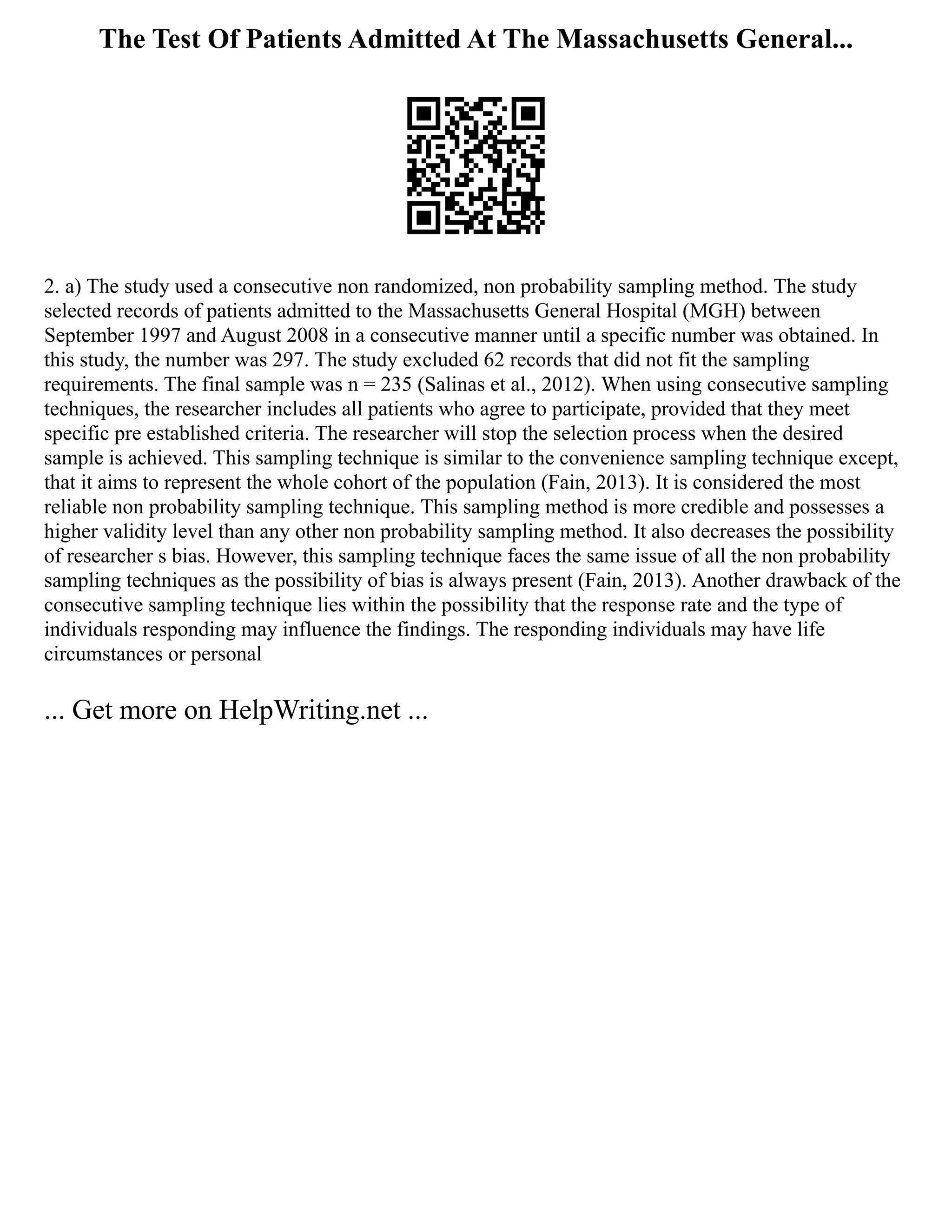 The Test Of Patients Admitted At The Massachusetts General...
2. a) The study used a consecutive non randomized, non probability sampling method. The study
selected records of patients admitted to the Massachusetts General Hospital (MGH) between
September 1997 and August 2008 in a consecutive manner until a specific number was obtained. In
this study, the number was 297. The study excluded 62 records that did not fit the sampling
requirements. The final sample was n = 235 (Salinas et al., 2012). When using consecutive sampling
techniques, the researcher includes all patients who agree to participate, provided that they meet
specific pre established criteria. The researcher will stop the selection process when the desired
sample is achieved. This sampling technique is similar to the convenience sampling technique except,
that it aims to represent the whole cohort of the population (Fain, 2013). It is considered the most
reliable non probability sampling technique. This sampling method is more credible and possesses a
higher validity level than any other non probability sampling method. It also decreases the possibility
of researcher s bias. However, this sampling technique faces the same issue of all the non probability
sampling techniques as the possibility of bias is always present (Fain, 2013). Another drawback of the
consecutive sampling technique lies within the possibility that the response rate and the type of
individuals responding may influence the findings. The responding individuals may have life
circumstances or personal
... Get more on HelpWriting.net ...
 