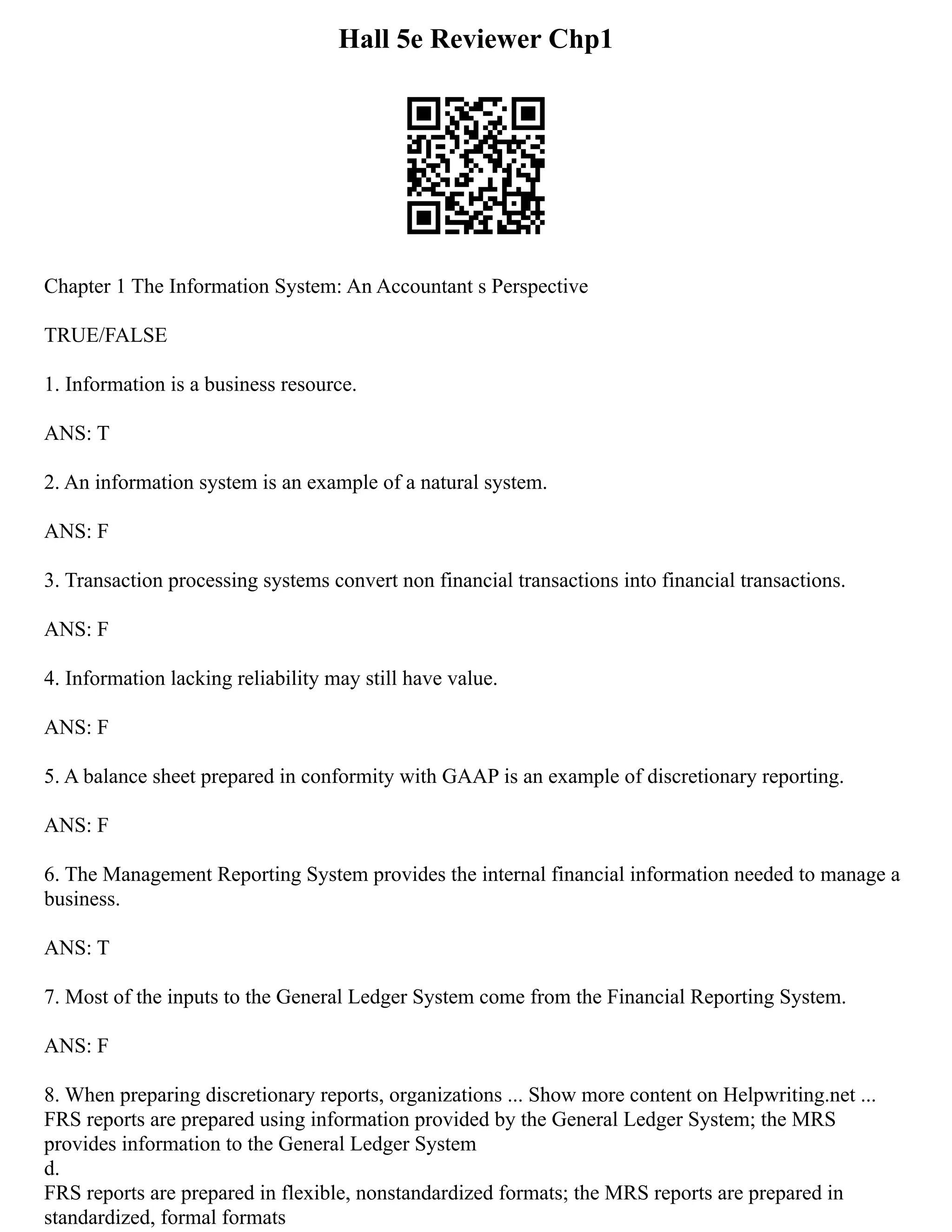 Hall 5e Reviewer Chp1
Chapter 1 The Information System: An Accountant s Perspective
TRUE/FALSE
1. Information is a business resource.
ANS: T
2. An information system is an example of a natural system.
ANS: F
3. Transaction processing systems convert non financial transactions into financial transactions.
ANS: F
4. Information lacking reliability may still have value.
ANS: F
5. A balance sheet prepared in conformity with GAAP is an example of discretionary reporting.
ANS: F
6. The Management Reporting System provides the internal financial information needed to manage a
business.
ANS: T
7. Most of the inputs to the General Ledger System come from the Financial Reporting System.
ANS: F
8. When preparing discretionary reports, organizations ... Show more content on Helpwriting.net ...
FRS reports are prepared using information provided by the General Ledger System; the MRS
provides information to the General Ledger System
d.
FRS reports are prepared in flexible, nonstandardized formats; the MRS reports are prepared in
standardized, formal formats
 