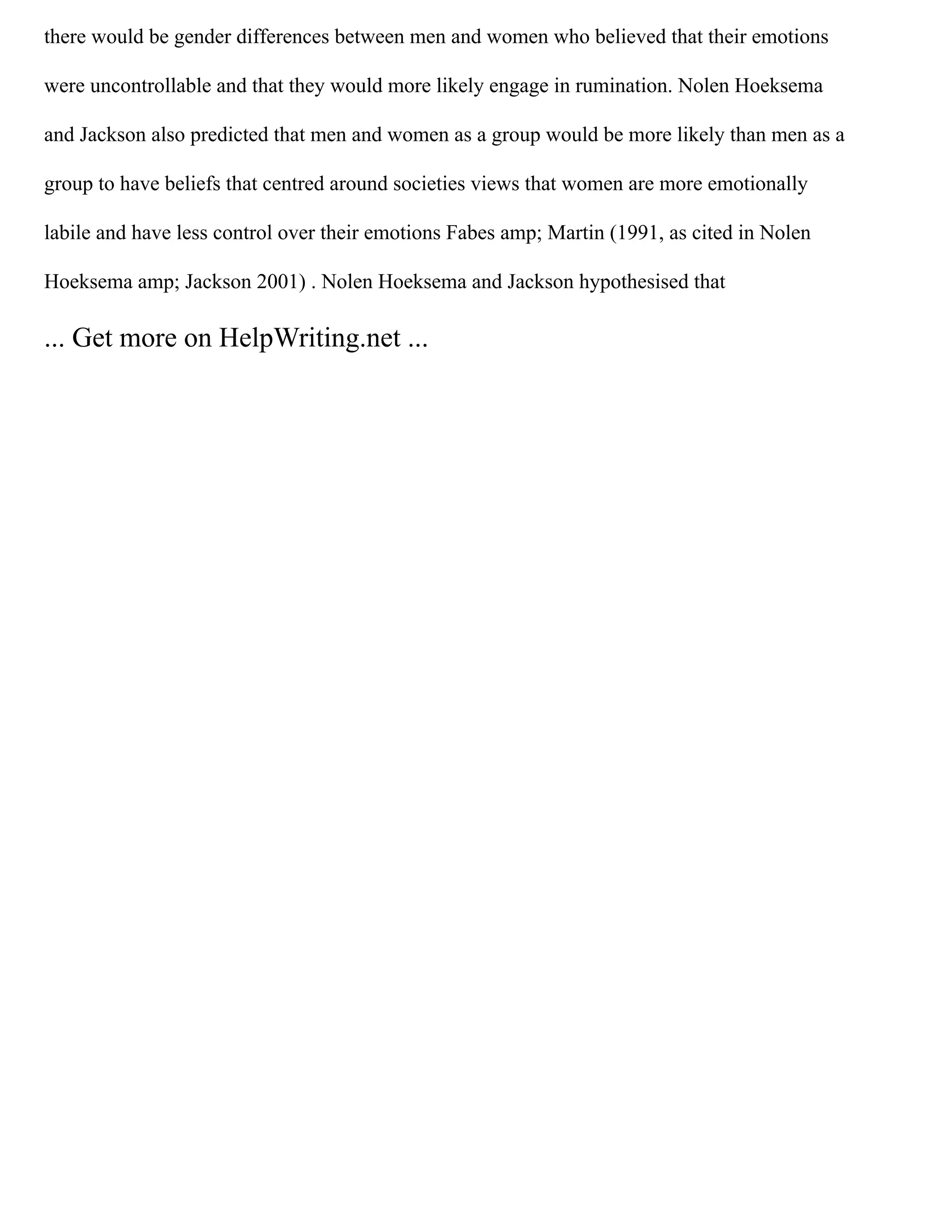 there would be gender differences between men and women who believed that their emotions
were uncontrollable and that they would more likely engage in rumination. Nolen Hoeksema
and Jackson also predicted that men and women as a group would be more likely than men as a
group to have beliefs that centred around societies views that women are more emotionally
labile and have less control over their emotions Fabes amp; Martin (1991, as cited in Nolen
Hoeksema amp; Jackson 2001) . Nolen Hoeksema and Jackson hypothesised that
... Get more on HelpWriting.net ...
 