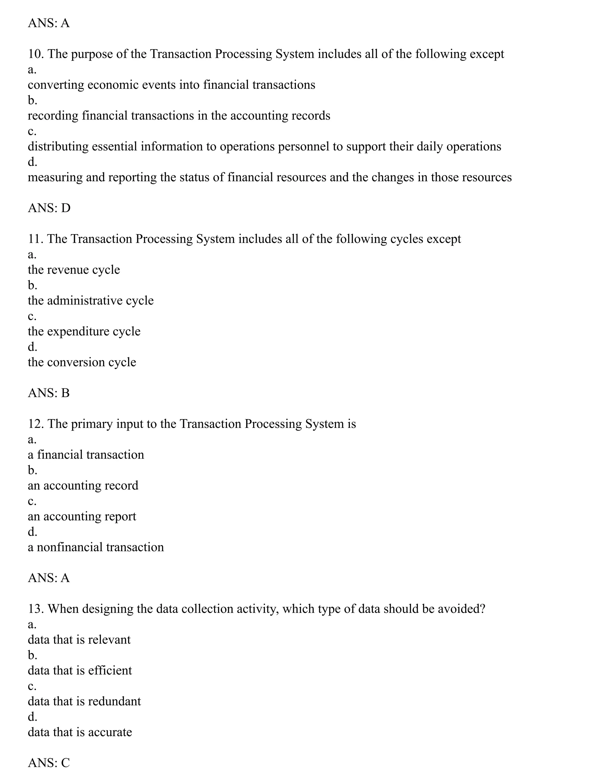 ANS: A
10. The purpose of the Transaction Processing System includes all of the following except
a.
converting economic events into financial transactions
b.
recording financial transactions in the accounting records
c.
distributing essential information to operations personnel to support their daily operations
d.
measuring and reporting the status of financial resources and the changes in those resources
ANS: D
11. The Transaction Processing System includes all of the following cycles except
a.
the revenue cycle
b.
the administrative cycle
c.
the expenditure cycle
d.
the conversion cycle
ANS: B
12. The primary input to the Transaction Processing System is
a.
a financial transaction
b.
an accounting record
c.
an accounting report
d.
a nonfinancial transaction
ANS: A
13. When designing the data collection activity, which type of data should be avoided?
a.
data that is relevant
b.
data that is efficient
c.
data that is redundant
d.
data that is accurate
ANS: C
 