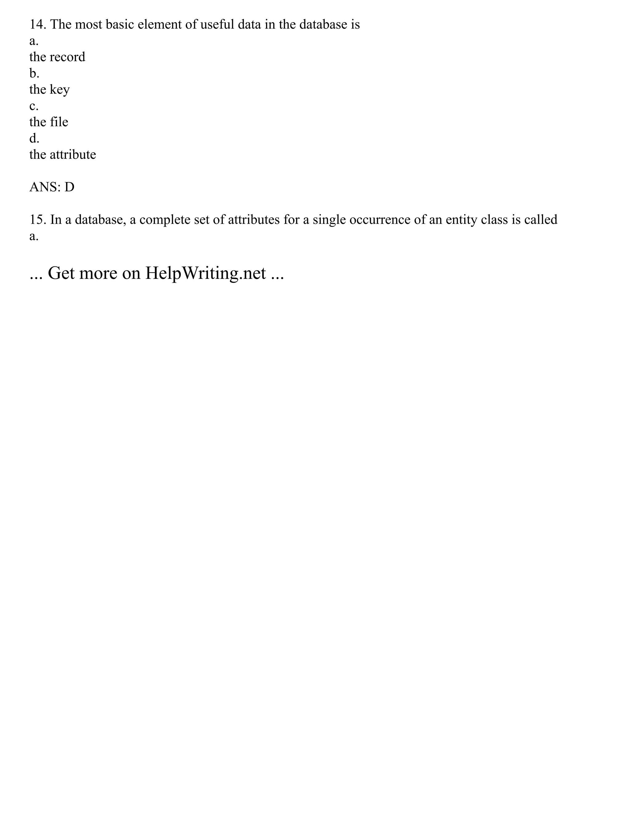 14. The most basic element of useful data in the database is
a.
the record
b.
the key
c.
the file
d.
the attribute
ANS: D
15. In a database, a complete set of attributes for a single occurrence of an entity class is called
a.
... Get more on HelpWriting.net ...
 