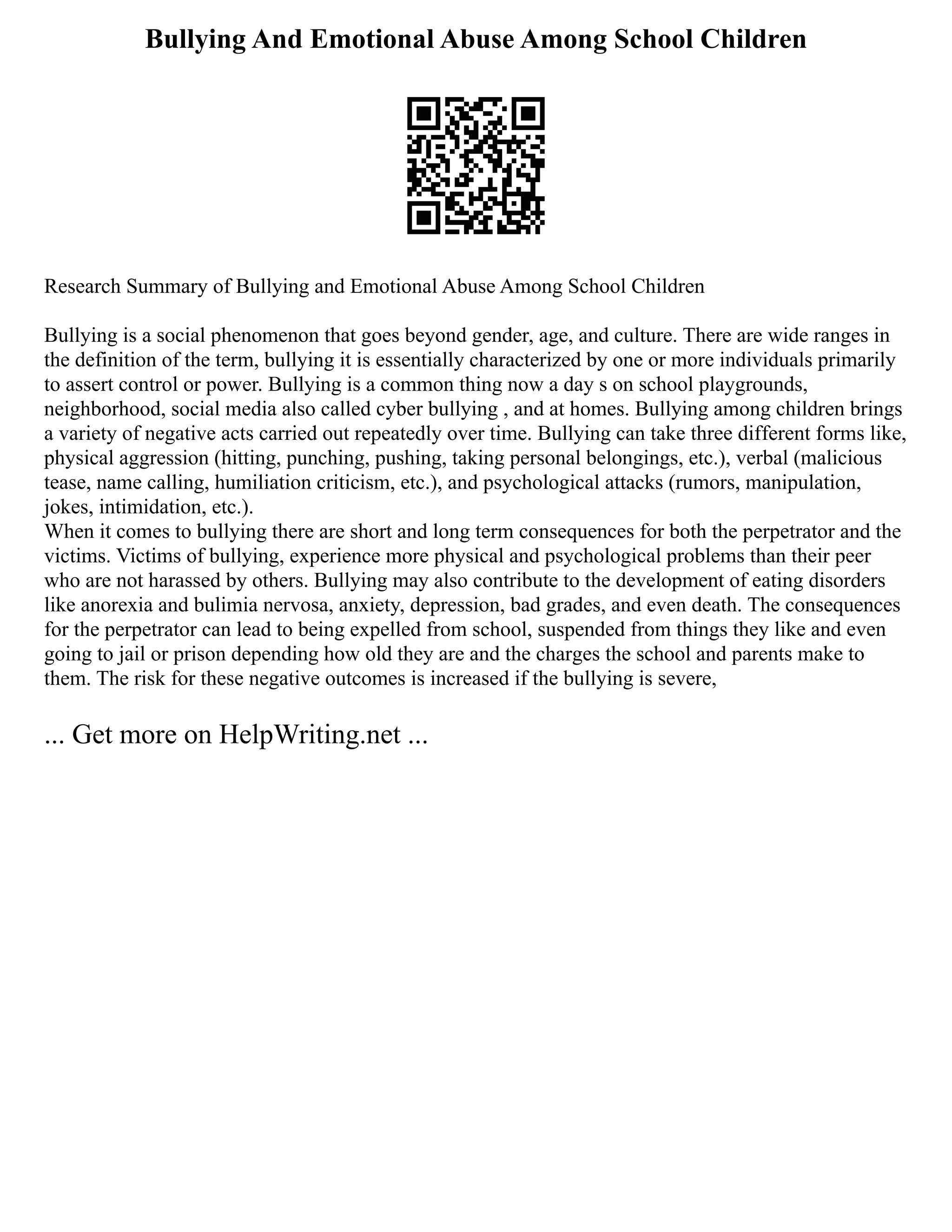 Bullying And Emotional Abuse Among School Children
Research Summary of Bullying and Emotional Abuse Among School Children
Bullying is a social phenomenon that goes beyond gender, age, and culture. There are wide ranges in
the definition of the term, bullying it is essentially characterized by one or more individuals primarily
to assert control or power. Bullying is a common thing now a day s on school playgrounds,
neighborhood, social media also called cyber bullying , and at homes. Bullying among children brings
a variety of negative acts carried out repeatedly over time. Bullying can take three different forms like,
physical aggression (hitting, punching, pushing, taking personal belongings, etc.), verbal (malicious
tease, name calling, humiliation criticism, etc.), and psychological attacks (rumors, manipulation,
jokes, intimidation, etc.).
When it comes to bullying there are short and long term consequences for both the perpetrator and the
victims. Victims of bullying, experience more physical and psychological problems than their peer
who are not harassed by others. Bullying may also contribute to the development of eating disorders
like anorexia and bulimia nervosa, anxiety, depression, bad grades, and even death. The consequences
for the perpetrator can lead to being expelled from school, suspended from things they like and even
going to jail or prison depending how old they are and the charges the school and parents make to
them. The risk for these negative outcomes is increased if the bullying is severe,
... Get more on HelpWriting.net ...
 