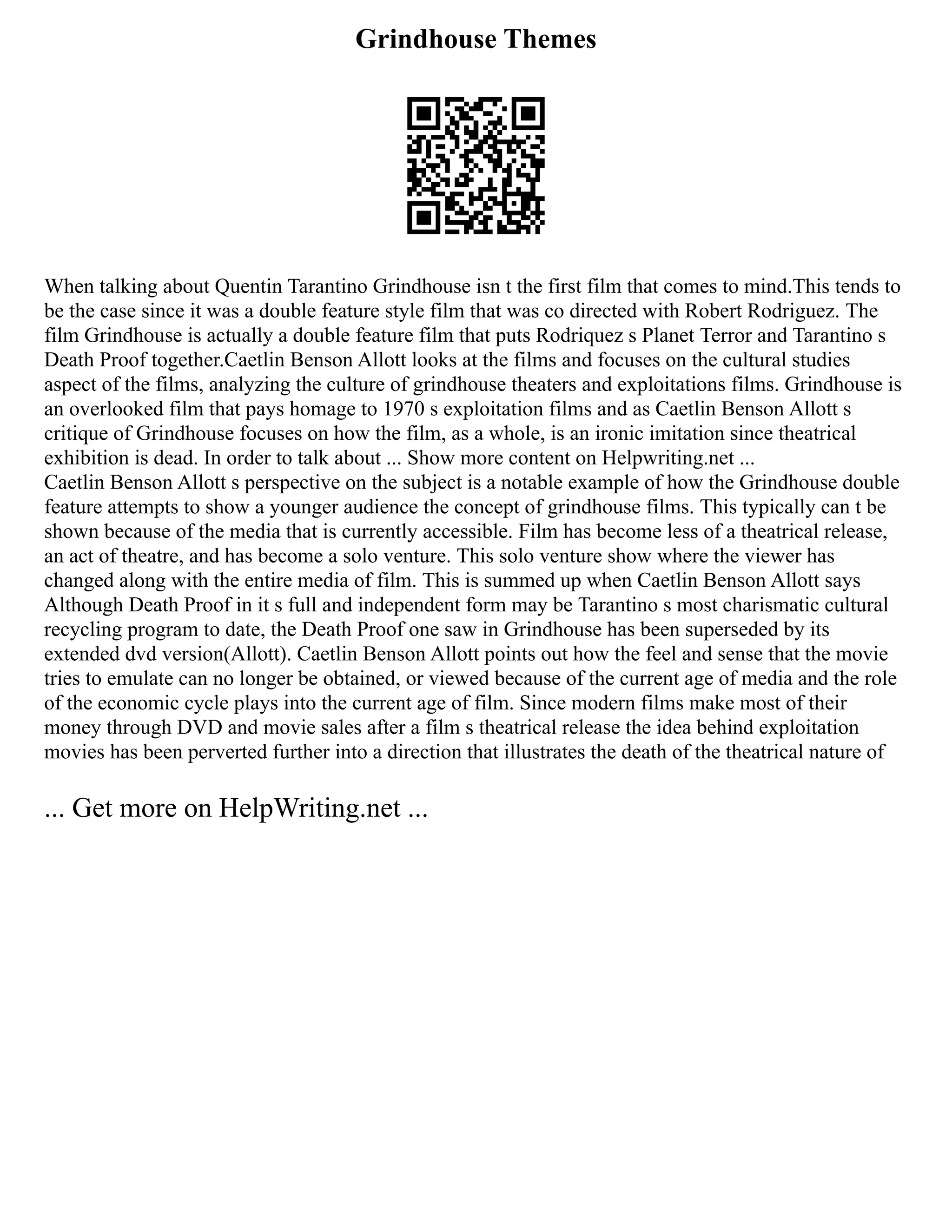Grindhouse Themes
When talking about Quentin Tarantino Grindhouse isn t the first film that comes to mind.This tends to
be the case since it was a double feature style film that was co directed with Robert Rodriguez. The
film Grindhouse is actually a double feature film that puts Rodriquez s Planet Terror and Tarantino s
Death Proof together.Caetlin Benson Allott looks at the films and focuses on the cultural studies
aspect of the films, analyzing the culture of grindhouse theaters and exploitations films. Grindhouse is
an overlooked film that pays homage to 1970 s exploitation films and as Caetlin Benson Allott s
critique of Grindhouse focuses on how the film, as a whole, is an ironic imitation since theatrical
exhibition is dead. In order to talk about ... Show more content on Helpwriting.net ...
Caetlin Benson Allott s perspective on the subject is a notable example of how the Grindhouse double
feature attempts to show a younger audience the concept of grindhouse films. This typically can t be
shown because of the media that is currently accessible. Film has become less of a theatrical release,
an act of theatre, and has become a solo venture. This solo venture show where the viewer has
changed along with the entire media of film. This is summed up when Caetlin Benson Allott says
Although Death Proof in it s full and independent form may be Tarantino s most charismatic cultural
recycling program to date, the Death Proof one saw in Grindhouse has been superseded by its
extended dvd version(Allott). Caetlin Benson Allott points out how the feel and sense that the movie
tries to emulate can no longer be obtained, or viewed because of the current age of media and the role
of the economic cycle plays into the current age of film. Since modern films make most of their
money through DVD and movie sales after a film s theatrical release the idea behind exploitation
movies has been perverted further into a direction that illustrates the death of the theatrical nature of
... Get more on HelpWriting.net ...
 