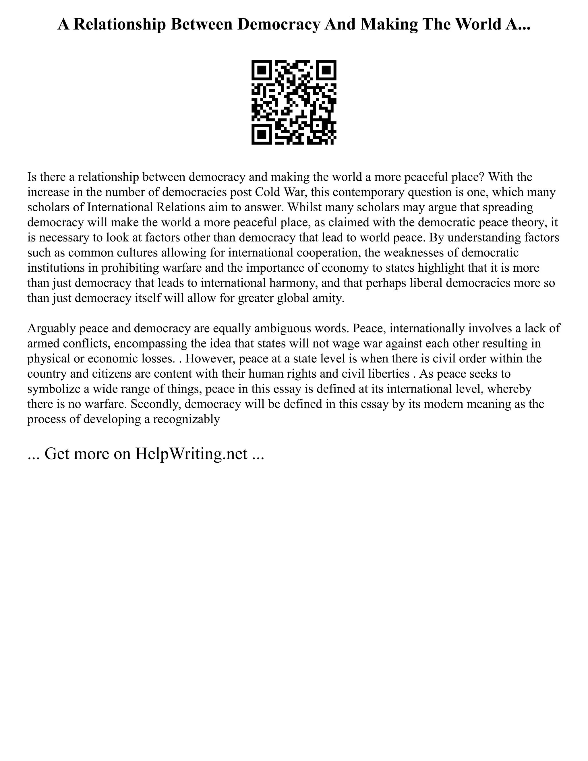 A Relationship Between Democracy And Making The World A...
Is there a relationship between democracy and making the world a more peaceful place? With the
increase in the number of democracies post Cold War, this contemporary question is one, which many
scholars of International Relations aim to answer. Whilst many scholars may argue that spreading
democracy will make the world a more peaceful place, as claimed with the democratic peace theory, it
is necessary to look at factors other than democracy that lead to world peace. By understanding factors
such as common cultures allowing for international cooperation, the weaknesses of democratic
institutions in prohibiting warfare and the importance of economy to states highlight that it is more
than just democracy that leads to international harmony, and that perhaps liberal democracies more so
than just democracy itself will allow for greater global amity.
Arguably peace and democracy are equally ambiguous words. Peace, internationally involves a lack of
armed conflicts, encompassing the idea that states will not wage war against each other resulting in
physical or economic losses. . However, peace at a state level is when there is civil order within the
country and citizens are content with their human rights and civil liberties . As peace seeks to
symbolize a wide range of things, peace in this essay is defined at its international level, whereby
there is no warfare. Secondly, democracy will be defined in this essay by its modern meaning as the
process of developing a recognizably
... Get more on HelpWriting.net ...
 
