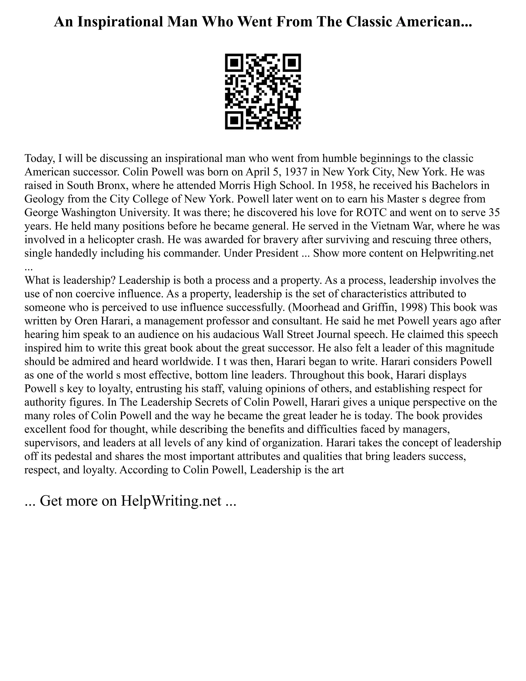 An Inspirational Man Who Went From The Classic American...
Today, I will be discussing an inspirational man who went from humble beginnings to the classic
American successor. Colin Powell was born on April 5, 1937 in New York City, New York. He was
raised in South Bronx, where he attended Morris High School. In 1958, he received his Bachelors in
Geology from the City College of New York. Powell later went on to earn his Master s degree from
George Washington University. It was there; he discovered his love for ROTC and went on to serve 35
years. He held many positions before he became general. He served in the Vietnam War, where he was
involved in a helicopter crash. He was awarded for bravery after surviving and rescuing three others,
single handedly including his commander. Under President ... Show more content on Helpwriting.net
...
What is leadership? Leadership is both a process and a property. As a process, leadership involves the
use of non coercive influence. As a property, leadership is the set of characteristics attributed to
someone who is perceived to use influence successfully. (Moorhead and Griffin, 1998) This book was
written by Oren Harari, a management professor and consultant. He said he met Powell years ago after
hearing him speak to an audience on his audacious Wall Street Journal speech. He claimed this speech
inspired him to write this great book about the great successor. He also felt a leader of this magnitude
should be admired and heard worldwide. I t was then, Harari began to write. Harari considers Powell
as one of the world s most effective, bottom line leaders. Throughout this book, Harari displays
Powell s key to loyalty, entrusting his staff, valuing opinions of others, and establishing respect for
authority figures. In The Leadership Secrets of Colin Powell, Harari gives a unique perspective on the
many roles of Colin Powell and the way he became the great leader he is today. The book provides
excellent food for thought, while describing the benefits and difficulties faced by managers,
supervisors, and leaders at all levels of any kind of organization. Harari takes the concept of leadership
off its pedestal and shares the most important attributes and qualities that bring leaders success,
respect, and loyalty. According to Colin Powell, Leadership is the art
... Get more on HelpWriting.net ...
 
