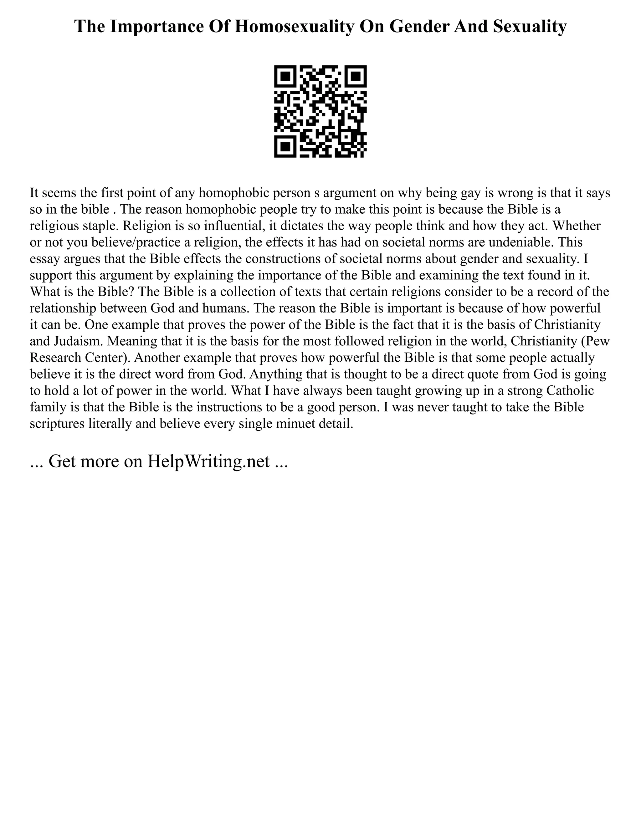 The Importance Of Homosexuality On Gender And Sexuality
It seems the first point of any homophobic person s argument on why being gay is wrong is that it says
so in the bible . The reason homophobic people try to make this point is because the Bible is a
religious staple. Religion is so influential, it dictates the way people think and how they act. Whether
or not you believe/practice a religion, the effects it has had on societal norms are undeniable. This
essay argues that the Bible effects the constructions of societal norms about gender and sexuality. I
support this argument by explaining the importance of the Bible and examining the text found in it.
What is the Bible? The Bible is a collection of texts that certain religions consider to be a record of the
relationship between God and humans. The reason the Bible is important is because of how powerful
it can be. One example that proves the power of the Bible is the fact that it is the basis of Christianity
and Judaism. Meaning that it is the basis for the most followed religion in the world, Christianity (Pew
Research Center). Another example that proves how powerful the Bible is that some people actually
believe it is the direct word from God. Anything that is thought to be a direct quote from God is going
to hold a lot of power in the world. What I have always been taught growing up in a strong Catholic
family is that the Bible is the instructions to be a good person. I was never taught to take the Bible
scriptures literally and believe every single minuet detail.
... Get more on HelpWriting.net ...
 