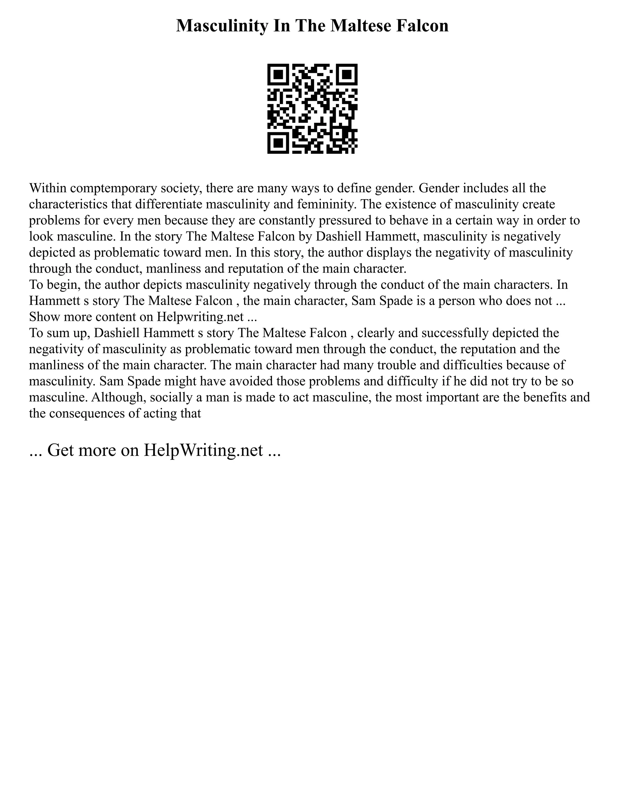 Masculinity In The Maltese Falcon
Within comptemporary society, there are many ways to define gender. Gender includes all the
characteristics that differentiate masculinity and femininity. The existence of masculinity create
problems for every men because they are constantly pressured to behave in a certain way in order to
look masculine. In the story The Maltese Falcon by Dashiell Hammett, masculinity is negatively
depicted as problematic toward men. In this story, the author displays the negativity of masculinity
through the conduct, manliness and reputation of the main character.
To begin, the author depicts masculinity negatively through the conduct of the main characters. In
Hammett s story The Maltese Falcon , the main character, Sam Spade is a person who does not ...
Show more content on Helpwriting.net ...
To sum up, Dashiell Hammett s story The Maltese Falcon , clearly and successfully depicted the
negativity of masculinity as problematic toward men through the conduct, the reputation and the
manliness of the main character. The main character had many trouble and difficulties because of
masculinity. Sam Spade might have avoided those problems and difficulty if he did not try to be so
masculine. Although, socially a man is made to act masculine, the most important are the benefits and
the consequences of acting that
... Get more on HelpWriting.net ...
 