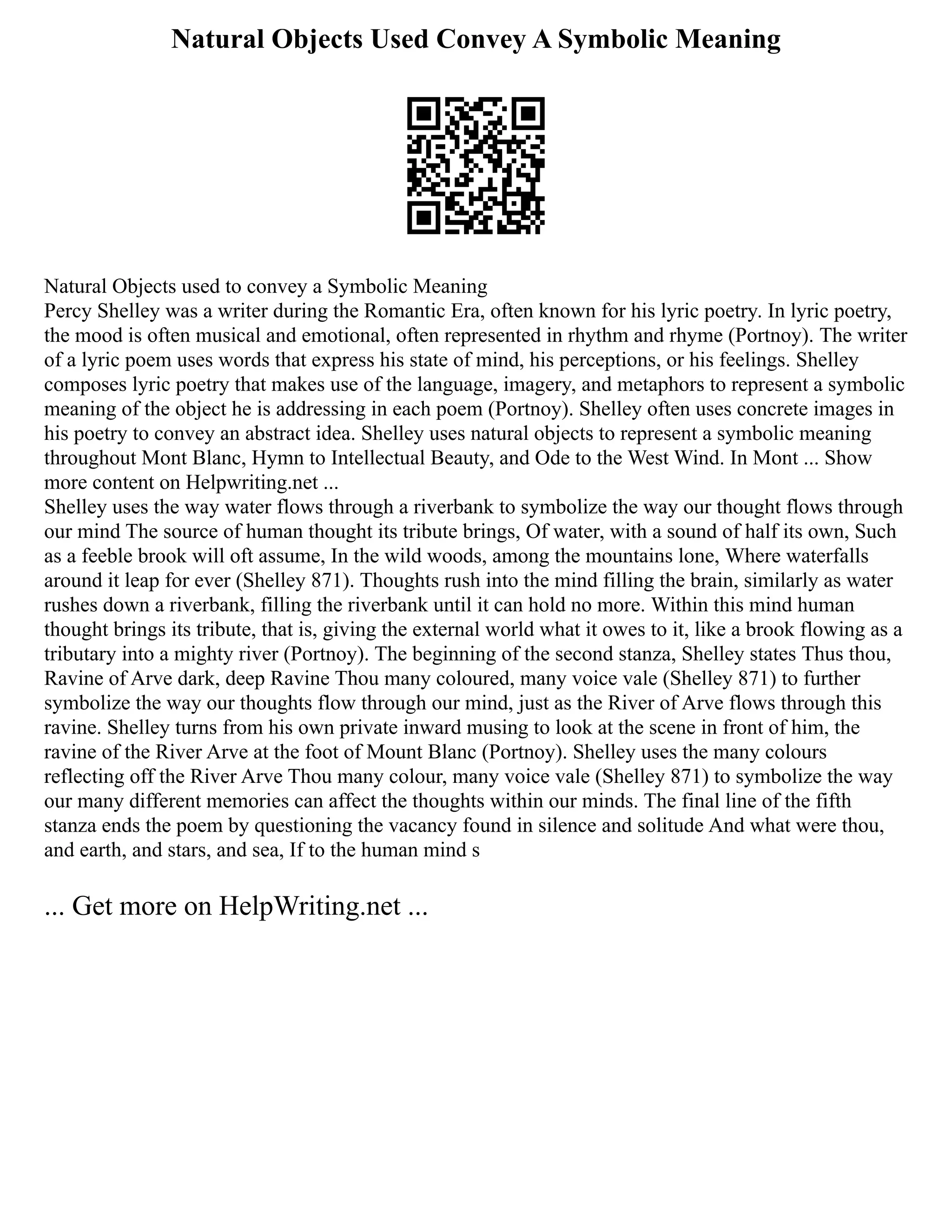 Natural Objects Used Convey A Symbolic Meaning
Natural Objects used to convey a Symbolic Meaning
Percy Shelley was a writer during the Romantic Era, often known for his lyric poetry. In lyric poetry,
the mood is often musical and emotional, often represented in rhythm and rhyme (Portnoy). The writer
of a lyric poem uses words that express his state of mind, his perceptions, or his feelings. Shelley
composes lyric poetry that makes use of the language, imagery, and metaphors to represent a symbolic
meaning of the object he is addressing in each poem (Portnoy). Shelley often uses concrete images in
his poetry to convey an abstract idea. Shelley uses natural objects to represent a symbolic meaning
throughout Mont Blanc, Hymn to Intellectual Beauty, and Ode to the West Wind. In Mont ... Show
more content on Helpwriting.net ...
Shelley uses the way water flows through a riverbank to symbolize the way our thought flows through
our mind The source of human thought its tribute brings, Of water, with a sound of half its own, Such
as a feeble brook will oft assume, In the wild woods, among the mountains lone, Where waterfalls
around it leap for ever (Shelley 871). Thoughts rush into the mind filling the brain, similarly as water
rushes down a riverbank, filling the riverbank until it can hold no more. Within this mind human
thought brings its tribute, that is, giving the external world what it owes to it, like a brook flowing as a
tributary into a mighty river (Portnoy). The beginning of the second stanza, Shelley states Thus thou,
Ravine of Arve dark, deep Ravine Thou many coloured, many voice vale (Shelley 871) to further
symbolize the way our thoughts flow through our mind, just as the River of Arve flows through this
ravine. Shelley turns from his own private inward musing to look at the scene in front of him, the
ravine of the River Arve at the foot of Mount Blanc (Portnoy). Shelley uses the many colours
reflecting off the River Arve Thou many colour, many voice vale (Shelley 871) to symbolize the way
our many different memories can affect the thoughts within our minds. The final line of the fifth
stanza ends the poem by questioning the vacancy found in silence and solitude And what were thou,
and earth, and stars, and sea, If to the human mind s
... Get more on HelpWriting.net ...
 