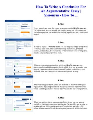 How To Write A Conclusion For
An Argumentative Essay |
Synonym - How To ...
1. Step
To get started, you must first create an account on site HelpWriting.net.
The registration process is quick and simple, taking just a few moments.
During this process, you will need to provide a password and a valid email
address.
2. Step
In order to create a "Write My Paper For Me" request, simply complete the
10-minute order form. Provide the necessary instructions, preferred
sources, and deadline. If you want the writer to imitate your writing style,
attach a sample of your previous work.
3. Step
When seeking assignment writing help from HelpWriting.net, our
platform utilizes a bidding system. Review bids from our writers for your
request, choose one of them based on qualifications, order history, and
feedback, then place a deposit to start the assignment writing.
4. Step
After receiving your paper, take a few moments to ensure it meets your
expectations. If you're pleased with the result, authorize payment for the
writer. Don't forget that we provide free revisions for our writing services.
5. Step
When you opt to write an assignment online with us, you can request
multiple revisions to ensure your satisfaction. We stand by our promise to
provide original, high-quality content - if plagiarized, we offer a full
refund. Choose us confidently, knowing that your needs will be fully met.
How To Write A Conclusion For An Argumentative Essay | Synonym - How To ... How To Write A Conclusion For
An Argumentative Essay | Synonym - How To ...
 