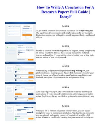 How To Write A Conclusion For A
Research Paper: Full Guide |
EssayP
1. Step
To get started, you must first create an account on site HelpWriting.net.
The registration process is quick and simple, taking just a few moments.
During this process, you will need to provide a password and a valid email
address.
2. Step
In order to create a "Write My Paper For Me" request, simply complete the
10-minute order form. Provide the necessary instructions, preferred
sources, and deadline. If you want the writer to imitate your writing style,
attach a sample of your previous work.
3. Step
When seeking assignment writing help from HelpWriting.net, our
platform utilizes a bidding system. Review bids from our writers for your
request, choose one of them based on qualifications, order history, and
feedback, then place a deposit to start the assignment writing.
4. Step
After receiving your paper, take a few moments to ensure it meets your
expectations. If you're pleased with the result, authorize payment for the
writer. Don't forget that we provide free revisions for our writing services.
5. Step
When you opt to write an assignment online with us, you can request
multiple revisions to ensure your satisfaction. We stand by our promise to
provide original, high-quality content - if plagiarized, we offer a full
refund. Choose us confidently, knowing that your needs will be fully met.
How To Write A Conclusion For A Research Paper: Full Guide | EssayP How To Write A Conclusion For A
Research Paper: Full Guide | EssayP
 
