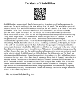 The Mystery Of Serial Killers
Serial killers have unsuspectingly dwelled among society for as long as evil has been amongst the
human race. The world would not be the same without these vile people. Yes, serial killers are awful
human beings but there is something about them that has, and will continue, to be a topic of interest to
the innocent. Serial killers are always talked about; in fictional movies, documentaries, books,
speeches, dinner topics, the list goes on. The average, day by day people in society have always
craved the mysteries of serial killers and that is what gives these despicable people the reason to keep
killing, fame. People do not kill without reason. There is always a motive to a persons kill. That is
why people always want to know more about ... Show more content on Helpwriting.net ...
These killers have given the world a vision and shown the people that it is possible to be a sick kind of
extraordinary. Anne E. Schwartz, author of, Inside a Murdering Mind wrote, If they perish, the beauty
of this earth will sink into the grave with them (Schwartz). This quote proves the argument that the
human race is fascinated with all of the different types of killers, and would never be the same without
them. Life as the human race knows it would be over. Although not all serial killers lurking around the
world are famous, there are a few that tend to stand out all throughout the world and continue to stand
out far after their death. Serial killers such as Jeffrey Dahmer, David Berkowitz, and Ted Bundy are
prime examples of killers that are famous because of their horrendous ways. They all had three things
in common. One, they were killers. Two, they all got caught. Three, their all famously known for their
unnatural actions. These people are just a small portion of famously known serial killers around the
world. These sick men stick out the most because of their strange actions, making them all the more
famous. Jeffrey Lionel Dahmer, former killer, cannibal, and sex offender was found guilty for the
rape, murder, and dismemberment of seventeen young boys and men. In Dahmer s case, everything
was post mortem (Schwartz). This shows how Dahmer was a strange serial killer, stranger than most
because he did not have any desire to
... Get more on HelpWriting.net ...
 