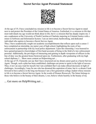 Secret Service Agent Personal Statement
At the age of 19, I have concluded my mission in life is to become a Secret Service Agent to stand
next to and protect the President of the United States of America. Farfetched, it s a mission in life that
most individuals my age would not think about in life, but it s a mission that has deeply inspire me. I
am a sophomore at the University of North Carolina at Charlotte majoring in Criminal Justice with a
minor in Software and Information System. I am an introverted, hardworking, and dedicated
individual who aspires to become a Secret Service Agent.
Thus, I have academically sought out academic accomplishments that reflects upon such a career. I
have completed an internship, my junior year of high school, highlighting the roots of law
enforcement in partnership with my local police department. Upon this internship, I was honored to
have gained perspective knowledges of first hand accounts of being in the field of a law enforcement
personal. Additionally, the privileges of interacting and gaining in depth viewpoints of officers in the
line of duty was the greatest honor bestowed upon me. Furthermore, after graduating with my high
school diploma, I ... Show more content on Helpwriting.net ...
At the age of 19, I honestly can say that I have structured out my dream career goal as a Secret Service
Agent. Though, such a plan has been established, challenges are prone to ignite in the light of success.
Thus, it isn t an easy road for myself, but I am confident that I can make ethical decisions in light of
challenges. Accordingly, I may be one who has dreamed this aspiration of mine, but it s a dream I look
forward to have achieve in the long run because I am a first generation college student whose mission
in life is to become a Secret Service Agent. In the words of Eleanor Roosevelt, The future belongs to
those who believe in the beauty of their dreams, I, too, believe whole heartily in the beauty of my
... Get more on HelpWriting.net ...
 
