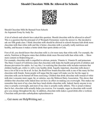 Should Chocolate Milk Be Allowed In Schools
Should Chocolate Milk Be Banned From Schools
An Argument Essay by Andy Xu
A lot of schools and schools have asked this question. Should chocolate milk be allowed in school?
This is a question that the principal of of Westpark Elementary wants the answer to. She decided to
ask our fifth grade class. I think chocolate milk should be allowed in schools because kids drink more
chocolate milk than white milk and like it better, chocolate milk is actually really nutritious and
healthy, and because it makes a better drink than sports drinks or Cola.
First of all, you should know that chocolate milk is a lot more tasty than white milk. For example, the
article, Nutrition in Disguise states that children drink more flavored milk than white milk. ... Show
more content on Helpwriting.net ...
For example, chocolate milk is engulfed in calcium, protein, Vitamin A, Vitamin D, and potassium.
The Dairy Council of California states that chocolate milk helps the health and growth of children and
disease prevention for adults. As I say this, I m realizing that chocolate milk includes nutrients that
children hardly get, while it s still a very healthy drink. Equally important, chocolate milk doesn t
have a lot of fat or no fat at all. In fact, the RockView brand chocolate milk is one of the many fat free
chocolate milk brands. Some people will argue that the sugar will make you fat, but the sugar in
chocolate milk can be burned off from exercising. Children that drink chocolate milk instead of white
milk don t consume more sugar, fat, or calories, says the Midwest Dairy Association. This shows that
children that chocolate milk indeed does not have an effect on making you overweight. This makes me
remember that most of my class that buys lunch drinks chocolate milk. Indeed, barely anyone in my
class is actually overweight, and most of my class is actually really athletic. This is actual evidence
that In fact, chocolate milk actually helps you exercise. For example, sugar in chocolate milk would
give you energy throughout the day. In addition, chocolate milk makes a good drink after a workout.
Chocolate milk provides carbohydrate replenishment to
... Get more on HelpWriting.net ...
 