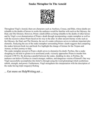 Snake Metaphor In The Aeneid
Throughout Virgil s Aeneid, there are characters such as Anchises, Creusa, and Dido, whose deaths are
relatable to the deaths of heroes in works the audience would be familiar with such as the Odyssey, the
Iliad, and The Oresteia. However, Priam s death differs as being relatable to the deaths of other heroes
and by Virgil s over dramatization of Priam s death through incorporating a snake metaphor as well as
with the excessive abuse Priam faced on his way to the altar. In other ancient literary works such as
the Odyssey, the Iliad, and The Oresteia, the use of a snake references serves to indicate important plot
elements. Analyzing the use of the snake metaphor surrounding Priam s death suggests that comparing
the snakes between book two and book five highlight the change of fortune for the Trojans and
Aeneas, on their journey to Italy.
The snake metaphor present in Priam s death serves to dramatize his death. Pyrrhus, like a snake
sloughing its old skin to glisten in its newfound youth, viciously approaches Priam to murder him
(Aeneid 2.590 91). By drawing a parallel between the snake, shedding its skin, to Pyrrhus, the
audience can believe Pyrrhus as a much stronger, ruthless, and dangerous version of himself. One way
Virgil successfully accomplishes this belief is through using the word glisten[ing] which symbolizes
rebirth, strength, and power. Furthermore, Virgil strengthens this interpretation with the description of
the snake having triple tongue[s] flicking
... Get more on HelpWriting.net ...
 