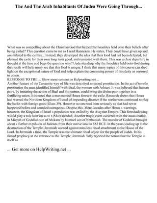 The And The Arab Inhabitants Of Judea Were Going Through...
What was so compelling about the Christian God that helped the Israelites hold onto their beliefs after
being exiled? This question came to me as I read Hanneken. He states, They could have given up and
assimilated to the culture... Instead, they developed the idea that their God had not been defeated, but
planned the exile for their own long term good, and remained with them. This was a clear departure in
thought at the time and begs the question why? Understanding why the Israelites held onto God during
their exile will help many see that this God is unique. I think that many topics of this course can shed
light on the exceptional nature of God and help explain the continuing power of this deity as opposed
to others.
RESPONSE TO THE ... Show more content on Helpwriting.net ...
Another feature of the Canaanite way of life was described as sacred prostitution. In the act of temple
prostitution the man identified himself with Baal, the woman with Ashtart. It was believed that human
pairs, by imitating the action of Baal and his partner, could bring the divine pair together in a
fertilizing union. It is noted that a man named Hosea foresaw the exile. Research shows that Hosea
had warned the Northern Kingdom of Israel of impending disaster if the northerners continued to play
the harlot with foreign gods (Glass 39). However no one took him seriously as that had never
happened before and sounded outrageous. Despite this, Mere decades after Hosea s warnings,
however, the Kingdom of Israel s population was exiled by the Assyrian Empire. This foreshadowing
would play a role later on as to t (More needed) Another tragic event occurred with the assassination
in Mizpah of Gedaliah son of Ahikam by Ishmael son of Nethaniah. The murder of Gedaliah brought
about a further expulsion of Judeans from their native land in 582 BCE. In the years leading up to the
destruction of the Temple, Jeremiah warned against mindless ritual attachment to the House of the
Lord. In Jeremiah s time, the Temple was the ultimate ritual object for the people of Judah. In his
famed prophecy at the entrance to the Temple, Jeremiah flatly rejected the notion that the Temple in
itself as
... Get more on HelpWriting.net ...
 