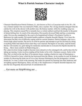 What Is Patrick Soatano Character Analysis
Character Identification Patrick Solatano, Jr., also known as Pat is a Caucasian male in his 30 s. He
was a former teacher who was married to Nikki, also a teacher. Pat s living situation changed when he
catches his wife in the shower with another man, the history teacher, while his wedding song was
playing. This situation caused Pat to instantly have a violent outburst and hurt the teacher to the point
of almost killing him. In result of the altercation, Pat recently divorced Nikki and has a restraining
order. Pat was also mandated by the court to be hospitalized in Karel s Psychiatric Facility in
Baltimore for eight months. Pat mental health condition is bipolar disorder Maniac. Ever since the
altercation Pat had a lot of difficulty coping with his current situation. Patrick Solatano, who was a
former high school teacher. Pat moves in with his parents and attempts to get his life back by doing
everything Nikki had asked of him when they were married. Pat begins to run daily, read the books
that his wife teaches on, quits taking his medicines and decides to overcome his bipolar disorder by
being ... Show more content on Helpwriting.net ...
Pat s plan involves losing weight to become more attractive to his estranged wife, and he does this by
taking up running. It also involves reading all the books in his wife s literature courses. Early in the
film, Pat is in bed on the top floor of his parents house, reading a hardcover copy of Hemingway s
(1929) A Farewell to Arms, which he has borrowed from the library. As he reaches its end, he breaks a
window by throwing the book out of it in a fury because Hemingway has the protagonist s woman
friend die. It s four o clock in the morning; Pat wakes his parents by bursting into their bedroom and
inveighing against Hemingway. Here, not only is the sleeplessness of bipolar disorder depicted, but
also the less frequently discussed lack of consideration for
... Get more on HelpWriting.net ...
 