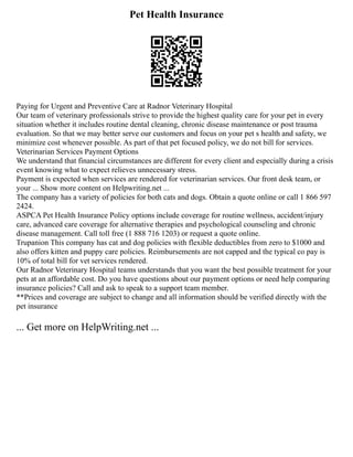 Pet Health Insurance
Paying for Urgent and Preventive Care at Radnor Veterinary Hospital
Our team of veterinary professionals strive to provide the highest quality care for your pet in every
situation whether it includes routine dental cleaning, chronic disease maintenance or post trauma
evaluation. So that we may better serve our customers and focus on your pet s health and safety, we
minimize cost whenever possible. As part of that pet focused policy, we do not bill for services.
Veterinarian Services Payment Options
We understand that financial circumstances are different for every client and especially during a crisis
event knowing what to expect relieves unnecessary stress.
Payment is expected when services are rendered for veterinarian services. Our front desk team, or
your ... Show more content on Helpwriting.net ...
The company has a variety of policies for both cats and dogs. Obtain a quote online or call 1 866 597
2424.
ASPCA Pet Health Insurance Policy options include coverage for routine wellness, accident/injury
care, advanced care coverage for alternative therapies and psychological counseling and chronic
disease management. Call toll free (1 888 716 1203) or request a quote online.
Trupanion This company has cat and dog policies with flexible deductibles from zero to $1000 and
also offers kitten and puppy care policies. Reimbursements are not capped and the typical co pay is
10% of total bill for vet services rendered.
Our Radnor Veterinary Hospital teams understands that you want the best possible treatment for your
pets at an affordable cost. Do you have questions about our payment options or need help comparing
insurance policies? Call and ask to speak to a support team member.
**Prices and coverage are subject to change and all information should be verified directly with the
pet insurance
... Get more on HelpWriting.net ...
 