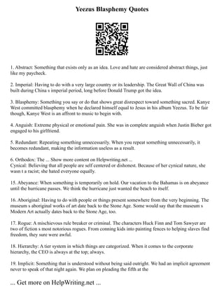 Yeezus Blasphemy Quotes
1. Abstract: Something that exists only as an idea. Love and hate are considered abstract things, just
like my paycheck.
2. Imperial: Having to do with a very large country or its leadership. The Great Wall of China was
built during China s imperial period, long before Donald Trump got the idea.
3. Blasphemy: Something you say or do that shows great disrespect toward something sacred. Kanye
West committed blasphemy when he declared himself equal to Jesus in his album Yeezus. To be fair
though, Kanye West is an affront to music to begin with.
4. Anguish: Extreme physical or emotional pain. She was in complete anguish when Justin Bieber got
engaged to his girlfriend.
5. Redundant: Repeating something unnecessarily. When you repeat something unnecessarily, it
becomes redundant, making the information useless as a result.
6. Orthodox: The ... Show more content on Helpwriting.net ...
Cynical: Believing that all people are self centered or dishonest. Because of her cynical nature, she
wasn t a racist; she hated everyone equally.
15. Abeyance: When something is temporarily on hold. Our vacation to the Bahamas is on abeyance
until the hurricane passes. We think the hurricane just wanted the beach to itself.
16. Aboriginal: Having to do with people or things present somewhere from the very beginning. The
museum s aboriginal works of art date back to the Stone Age. Some would say that the museum s
Modern Art actually dates back to the Stone Age, too.
17. Rogue: A mischievous rule breaker or criminal. The characters Huck Finn and Tom Sawyer are
two of fiction s most notorious rogues. From conning kids into painting fences to helping slaves find
freedom, they sure were awful.
18. Hierarchy: A tier system in which things are categorized. When it comes to the corporate
hierarchy, the CEO is always at the top; always.
19. Implicit: Something that is understood without being said outright. We had an implicit agreement
never to speak of that night again. We plan on pleading the fifth at the
... Get more on HelpWriting.net ...
 