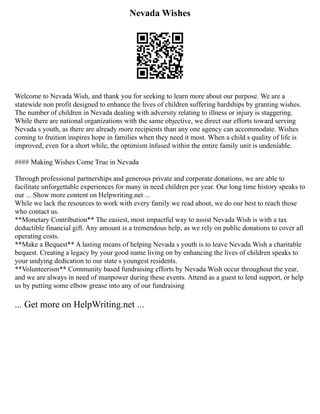 Nevada Wishes
Welcome to Nevada Wish, and thank you for seeking to learn more about our purpose. We are a
statewide non profit designed to enhance the lives of children suffering hardships by granting wishes.
The number of children in Nevada dealing with adversity relating to illness or injury is staggering.
While there are national organizations with the same objective, we direct our efforts toward serving
Nevada s youth, as there are already more recipients than any one agency can accommodate. Wishes
coming to fruition inspires hope in families when they need it most. When a child s quality of life is
improved, even for a short while, the optimism infused within the entire family unit is undeniable.
#### Making Wishes Come True in Nevada
Through professional partnerships and generous private and corporate donations, we are able to
facilitate unforgettable experiences for many in need children per year. Our long time history speaks to
our ... Show more content on Helpwriting.net ...
While we lack the resources to work with every family we read about, we do our best to reach those
who contact us.
**Monetary Contribution** The easiest, most impactful way to assist Nevada Wish is with a tax
deductible financial gift. Any amount is a tremendous help, as we rely on public donations to cover all
operating costs.
**Make a Bequest** A lasting means of helping Nevada s youth is to leave Nevada Wish a charitable
bequest. Creating a legacy by your good name living on by enhancing the lives of children speaks to
your undying dedication to our state s youngest residents.
**Volunteerism** Community based fundraising efforts by Nevada Wish occur throughout the year,
and we are always in need of manpower during these events. Attend as a guest to lend support, or help
us by putting some elbow grease into any of our fundraising
... Get more on HelpWriting.net ...
 
