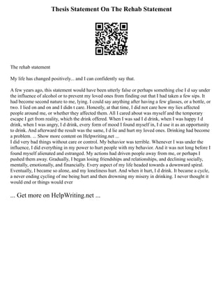 Thesis Statement On The Rehab Statement
The rehab statement
My life has changed positively... and I can confidently say that.
A few years ago, this statement would have been utterly false or perhaps something else I d say under
the influence of alcohol or to prevent my loved ones from finding out that I had taken a few sips. It
had become second nature to me, lying. I could say anything after having a few glasses, or a bottle, or
two. I lied on and on and I didn t care. Honestly, at that time, I did not care how my lies affected
people around me, or whether they affected them. All I cared about was myself and the temporary
escape I get from reality, which the drink offered. When I was sad I d drink, when I was happy I d
drink, when I was angry, I d drink, every form of mood I found myself in, I d use it as an opportunity
to drink. And afterward the result was the same, I d lie and hurt my loved ones. Drinking had become
a problem. ... Show more content on Helpwriting.net ...
I did very bad things without care or control. My behavior was terrible. Whenever I was under the
influence, I did everything in my power to hurt people with my behavior. And it was not long before I
found myself alienated and estranged. My actions had driven people away from me, or perhaps I
pushed them away. Gradually, I began losing friendships and relationships, and declining socially,
mentally, emotionally, and financially. Every aspect of my life headed towards a downward spiral.
Eventually, I became so alone, and my loneliness hurt. And when it hurt, I d drink. It became a cycle,
a never ending cycling of me being hurt and then drowning my misery in drinking. I never thought it
would end or things would ever
... Get more on HelpWriting.net ...
 
