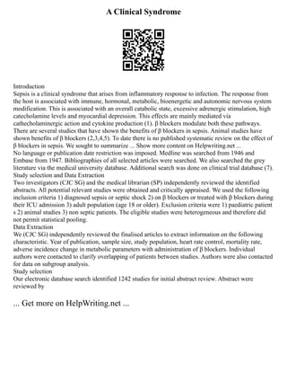 A Clinical Syndrome
Introduction
Sepsis is a clinical syndrome that arises from inflammatory response to infection. The response from
the host is associated with immune, hormonal, metabolic, bioenergetic and autonomic nervous system
modification. This is associated with an overall catabolic state, excessive adrenergic stimulation, high
catecholamine levels and myocardial depression. This effects are mainly mediated via
cathecholaminergic action and cytokine production (1). β blockers modulate both these pathways.
There are several studies that have shown the benefits of β blockers in sepsis. Animal studies have
shown benefits of β blockers (2,3,4,5). To date there is no published systematic review on the effect of
β blockers in sepsis. We sought to summarize ... Show more content on Helpwriting.net ...
No language or publication date restriction was imposed. Medline was searched from 1946 and
Embase from 1947. Bibliographies of all selected articles were searched. We also searched the grey
literature via the medical university database. Additional search was done on clinical trial database (7).
Study selection and Data Extraction
Two investigators (CJC SG) and the medical librarian (SP) independently reviewed the identified
abstracts. All potential relevant studies were obtained and critically appraised. We used the following
inclusion criteria 1) diagnosed sepsis or septic shock 2) on β blockers or treated with β blockers during
their ICU admission 3) adult population (age 18 or older). Exclusion criteria were 1) paediatric patient
s 2) animal studies 3) non septic patients. The eligible studies were heterogeneous and therefore did
not permit statistical pooling.
Data Extraction
We (CJC SG) independently reviewed the finalised articles to extract information on the following
characteristic. Year of publication, sample size, study population, heart rate control, mortality rate,
adverse incidence change in metabolic parameters with administration of β blockers. Individual
authors were contacted to clarify overlapping of patients between studies. Authors were also contacted
for data on subgroup analysis.
Study selection
Our electronic database search identified 1242 studies for initial abstract review. Abstract were
reviewed by
... Get more on HelpWriting.net ...
 