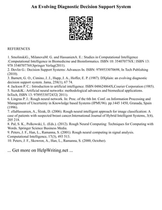An Evolving Diagnostic Decision Support System
REFERENCES
1. SmolinskiG., MilanovaM. G. and HassanienA. E.: Studies in Computational Intelligence
:Computational Intelligence in Biomedicine and Bioinformatics. ISBN 10: 354070776X | ISBN 13:
978 3540707769,Springer Verlag(2011).
2. Devlin G.: Decision Support Systems: Advances In. ISBN: 9789533070698, In Tech Publishing
(2010).‫‏‬
3. Barnett, G. O., Cimino, J. J., Hupp, J. A., Hoffer, E. P. (1987). DXplain: an evolving diagnostic
decision support system. Jama, 258(1), 67 74.‫‏‬
4. Jackson P. C.: Introduction to artificial intelligence. ISBN 048624864X,Courier Corporation (1985).‫‏‬
5. SuzukiK.: Artificial neural networks: methodological advances and biomedical applications.
InTech, ISBN 13: 9789533072432( 2011).‫‏‬
6. Lingras P. J.: Rough neural network. In: Proc. of the 6th Int. Conf. on Information Processing and
Management of Uncertainty in Knowledge based Systems (IPMU96). pp.1445 1450, Granada, Spain
(1996).
7. ellaHassanien, A., Ślzak, D. (2006). Rough neural intelligent approach for image classification: A
case of patients with suspected breast cancer.International Journal of Hybrid Intelligent Systems, 3(4),
205 218.‫‏‬
8. Pal, S. K., Polkowski, L. (Eds.). (2012). Rough Neural Computing: Techniques for Computing with
Words. Springer Science Business Media.‫‏‬
9. Peters, J. F., Han, L., Ramanna, S. (2001). Rough neural computing in signal analysis.
Computational Intelligence, 17(3), 493 513.‫‏‬
10. Peters, J. F., Skowron, A., Han, L., Ramanna, S. (2000, October).
... Get more on HelpWriting.net ...
 