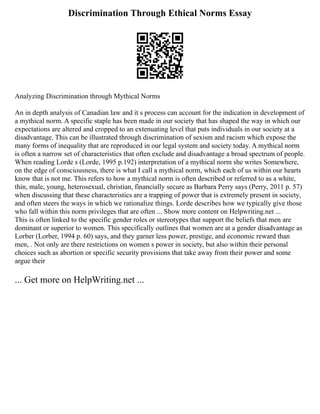 Discrimination Through Ethical Norms Essay
Analyzing Discrimination through Mythical Norms
An in depth analysis of Canadian law and it s process can account for the indication in development of
a mythical norm. A specific staple has been made in our society that has shaped the way in which our
expectations are altered and cropped to an extenuating level that puts individuals in our society at a
disadvantage. This can be illustrated through discrimination of sexism and racism which expose the
many forms of inequality that are reproduced in our legal system and society today. A mythical norm
is often a narrow set of characteristics that often exclude and disadvantage a broad spectrum of people.
When reading Lorde s (Lorde, 1995 p.192) interpretation of a mythical norm she writes Somewhere,
on the edge of consciousness, there is what I call a mythical norm, which each of us within our hearts
know that is not me. This refers to how a mythical norm is often described or referred to as a white,
thin, male, young, heterosexual, christian, financially secure as Barbara Perry says (Perry, 2011 p. 57)
when discussing that these characteristics are a trapping of power that is extremely present in society,
and often steers the ways in which we rationalize things. Lorde describes how we typically give those
who fall within this norm privileges that are often ... Show more content on Helpwriting.net ...
This is often linked to the specific gender roles or stereotypes that support the beliefs that men are
dominant or superior to women. This specifically outlines that women are at a gender disadvantage as
Lorber (Lorber, 1994 p. 60) says, and they garner less power, prestige, and economic reward than
men, . Not only are there restrictions on women s power in society, but also within their personal
choices such as abortion or specific security provisions that take away from their power and some
argue their
... Get more on HelpWriting.net ...
 