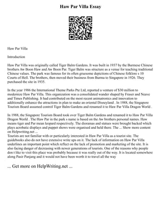 Haw Par Villa Essay
Haw Par Villa
Introduction
Haw Par Villa was originally called Tiger Balm Gardens. It was built in 1937 by the Burmese Chinese
brothers Aw Boon Haw and Aw Boon Par. Tiger Balm was structure as a venue for teaching traditional
Chinese values. The park was famous for its often gruesome depictions of Chinese folklore s 10
Courts of Hell. The brothers, then moved their business from Burma to Singapore in 1926. They
purchased the site in 1935.
In the year 1986 the International Theme Parks Pte Ltd, reported a venture of $30 million to
modernize Haw Par Villa. This organization was a consolidated wander shaped by Fraser and Neave
and Times Publishing. It had contributed on the most recent animatronics and innovation to
additionally enhance the attractions in plan to make an oriental Disneyland . In 1988, the Singapore
Tourism Board assumed control Tiger Balm Gardens and renamed it to Haw Par Villa Dragon World .
In 1988, the Singapore Tourism Board took over Tiger Balm Gardens and renamed it to Haw Par Villa
Dragon World . The Haw Par in the park s name is based on the Aw brothers personal names. Haw
means tiger and Par mean leopard respectively. The dioramas and statues were brought backed which
plays acrobatic displays and puppet shows were organised and held there. The ... Show more content
on Helpwriting.net ...
Tourists are not familiar with or particularly interested in Haw Par Villa as a tourist site. The
guidebooks also do not have extensive write ups on it. The lack of information on Haw Par Villa
underlines an important point which reflect on the lack of promotion and marketing of the site. It is
also facing danger of decreasing with newer generations of tourists. One of the reasons why people
don t like to visit this place was probably because it was really out of the way. It is located somewhere
along Pasir Panjang and it would not have been worth it to travel all the way
... Get more on HelpWriting.net ...
 