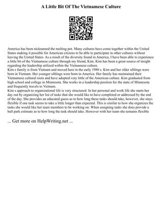 A Little Bit Of The Vietnamese Culture
America has been nicknamed the melting pot. Many cultures have come together within the United
States making it possible for American citizens to be able to participate in other cultures without
leaving the United States. As a result of the diversity found in America, I have been able to experience
a little bit of the Vietnamese culture through my friend, Kim. Kim has been a great source of insight
regarding the leadership utilized within the Vietnamese culture.
Kim s family is from Vietnam and moved here in the early 1980 s. Kim and her older siblings were
born in Vietnam. Her younger siblings were born in America. Her family has maintained their
Vietnamese cultural roots and have adopted very little of the American culture. Kim graduated from
high school and college in Minnesota. She works in a leadership position for the state of Minnesota
and frequently travels to Vietnam.
Kim s approach to organizational life is very structured. In her personal and work life she starts her
day out by organizing her list of tasks that she would like to have completed or addressed by the end
of the day. She provides an educated guess as to how long these tasks should take, however, she stays
flexible if one task seems to take a little longer than expected. This is similar to how she organizes the
tasks she would like her team members to be working on. When assigning tasks she does provide a
ball park estimate as to how long the task should take. However with her team she remains flexible
... Get more on HelpWriting.net ...
 