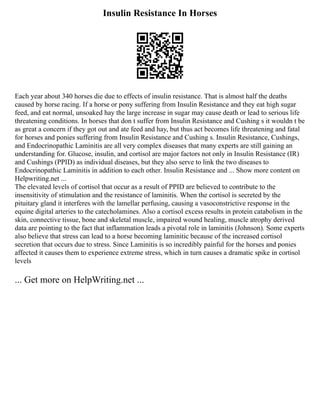 Insulin Resistance In Horses
Each year about 340 horses die due to effects of insulin resistance. That is almost half the deaths
caused by horse racing. If a horse or pony suffering from Insulin Resistance and they eat high sugar
feed, and eat normal, unsoaked hay the large increase in sugar may cause death or lead to serious life
threatening conditions. In horses that don t suffer from Insulin Resistance and Cushing s it wouldn t be
as great a concern if they got out and ate feed and hay, but thus act becomes life threatening and fatal
for horses and ponies suffering from Insulin Resistance and Cushing s. Insulin Resistance, Cushings,
and Endocrinopathic Laminitis are all very complex diseases that many experts are still gaining an
understanding for. Glucose, insulin, and cortisol are major factors not only in Insulin Resistance (IR)
and Cushings (PPID) as individual diseases, but they also serve to link the two diseases to
Endocrinopathic Laminitis in addition to each other. Insulin Resistance and ... Show more content on
Helpwriting.net ...
The elevated levels of cortisol that occur as a result of PPID are believed to contribute to the
insensitivity of stimulation and the resistance of laminitis. When the cortisol is secreted by the
pituitary gland it interferes with the lamellar perfusing, causing a vasoconstrictive response in the
equine digital arteries to the catecholamines. Also a cortisol excess results in protein catabolism in the
skin, connective tissue, bone and skeletal muscle, impaired wound healing, muscle atrophy derived
data are pointing to the fact that inflammation leads a pivotal role in laminitis (Johnson). Some experts
also believe that stress can lead to a horse becoming laminitic because of the increased cortisol
secretion that occurs due to stress. Since Laminitis is so incredibly painful for the horses and ponies
affected it causes them to experience extreme stress, which in turn causes a dramatic spike in cortisol
levels
... Get more on HelpWriting.net ...
 
