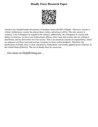 Deadly Force Research Paper
America was founded under the premise of freedom, hence the Bill of Rights . However, society is
violent, furthermore, society has always been violent, and always will be. The only answer to
violence, is the willingness to respond with violence, additionally, the willingness to execute that
ability. In America, we have Law Enforcement officers, brave men and women who are willing to
shed blood, and lay down their lives for society. This is an enormous amount of responsibility, which
we empower our brave men and women, to protect us from violent predators. Therefore, the
justification of deadly force is clear, and precise, furthermore, universally applied across America. In
the United States,(Ehrett,J). The use of deadly force by sworn law
... Get more on HelpWriting.net ...
 