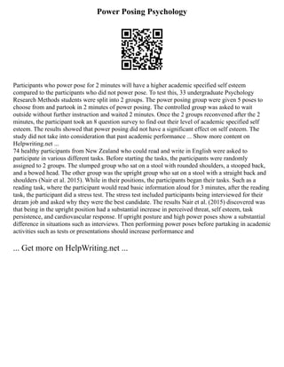 Power Posing Psychology
Participants who power pose for 2 minutes will have a higher academic specified self esteem
compared to the participants who did not power pose. To test this, 33 undergraduate Psychology
Research Methods students were split into 2 groups. The power posing group were given 5 poses to
choose from and partook in 2 minutes of power posing. The controlled group was asked to wait
outside without further instruction and waited 2 minutes. Once the 2 groups reconvened after the 2
minutes, the participant took an 8 question survey to find out their level of academic specified self
esteem. The results showed that power posing did not have a significant effect on self esteem. The
study did not take into consideration that past academic performance ... Show more content on
Helpwriting.net ...
74 healthy participants from New Zealand who could read and write in English were asked to
participate in various different tasks. Before starting the tasks, the participants were randomly
assigned to 2 groups. The slumped group who sat on a stool with rounded shoulders, a stooped back,
and a bowed head. The other group was the upright group who sat on a stool with a straight back and
shoulders (Nair et al. 2015). While in their positions, the participants began their tasks. Such as a
reading task, where the participant would read basic information aloud for 3 minutes, after the reading
task, the participant did a stress test. The stress test included participants being interviewed for their
dream job and asked why they were the best candidate. The results Nair et al. (2015) discovered was
that being in the upright position had a substantial increase in perceived threat, self esteem, task
persistence, and cardiovascular response. If upright posture and high power poses show a substantial
difference in situations such as interviews. Then performing power poses before partaking in academic
activities such as tests or presentations should increase performance and
... Get more on HelpWriting.net ...
 