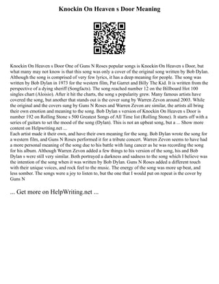 Knockin On Heaven s Door Meaning
Knockin On Heaven s Door One of Guns N Roses popular songs is Knockin On Heaven s Door, but
what many may not know is that this song was only a cover of the original song written by Bob Dylan.
Although the song is comprised of very few lyrics, it has a deep meaning for people. The song was
written by Bob Dylan in 1973 for the western film, Pat Garret and Billy The Kid. It is written from the
perspective of a dying sheriff (Songfacts). The song reached number 12 on the Billboard Hot 100
singles chart (Aloisio). After it hit the charts, the song s popularity grew. Many famous artists have
covered the song, but another that stands out is the cover sung by Warren Zevon around 2003. While
the original and the covers sung by Guns N Roses and Warren Zevon are similar, the artists all bring
their own emotion and meaning to the song. Bob Dylan s version of Knockin On Heaven s Door is
number 192 on Rolling Stone s 500 Greatest Songs of All Time list (Rolling Stone). It starts off with a
series of guitars to set the mood of the song (Dylan). This is not an upbeat song, but a ... Show more
content on Helpwriting.net ...
Each artist made it their own, and have their own meaning for the song. Bob Dylan wrote the song for
a western film, and Guns N Roses performed it for a tribute concert. Warren Zevon seems to have had
a more personal meaning of the song due to his battle with lung cancer as he was recording the song
for his album. Although Warren Zevon added a few things to his version of the song, his and Bob
Dylan s were still very similar. Both portrayed a darkness and sadness to the song which I believe was
the intention of the song when it was written by Bob Dylan. Guns N Roses added a different touch
with their unique voices, and rock feel to the music. The energy of the song was more up beat, and
less somber. The songs were a joy to listen to, but the one that I would put on repeat is the cover by
Guns N
... Get more on HelpWriting.net ...
 
