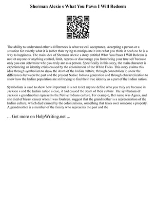Sherman Alexie s What You Pawn I Will Redeem
The ability to understand other s differences is what we call acceptance. Accepting a person or a
situation for exactly what it is rather than trying to manipulate it into what you think it needs to be is a
way to happiness. The main idea of Sherman Alexie s story entitled What You Pawn I Will Redeem is
not let anyone or anything control, limit, repress or discourage you from being your true self because
only you can determine who you truly are as a person. Specifically in this story, the main character is
experiencing an identity crisis caused by the colonization of the White Folks. This story claims this
idea through symbolism to show the death of the Indian culture, through connotation to show the
differences between the past and the present Native Indians generation and through characterization to
show how the Indian population are still trying to find their true identity as a part of the Indian nation.
Symbolism is used to show how important it is not to let anyone define who you truly are because in
Jackson s and the Indian nation s case, it had caused the death of their culture. The symbolism of
Jackson s grandmother represents the Native Indians culture. For example, Her name was Agnes, and
she died of breast cancer when I was fourteen. suggest that the grandmother is a representation of the
Indian culture, which died caused by the colonizations, something that takes over someone s property.
A grandmother is a member of the family who represents the past and the
... Get more on HelpWriting.net ...
 