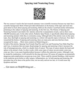 Spaying And Neutering Essay
The two sources I used in the last research summary were scientific resources because my topic has a
scientific background. Both of them provided information on the history of the topic and went into
great detail on facts about spaying and neutering. Both are the articles I used had similar information
pertaining to the subject of spaying and neutering. In the first one, The History of Spaying and
Neutering Animals it provided a few statistics about the overpopulation of pets, such as there were
300,000 homeless pets. In the other article, Pediatric Spay/Neuter, it specifically talked about spaying
and neutering animals while they re extremely young. Although both of the articles were on the same
topic, they shed light on spaying and neutering as a whole with specific topics in between. Now that I
researched the history of spaying and neutering, there are many pros and cons that have been
recognized by many. ... Show more content on Helpwriting.net ...
In both of the articles, Spaying Your Female Dog Pros and Cons and Neutering Your Male Dog Pros
and Cons, it mentions that one major disadvantage for spaying and neutering is that it increases the
risk of hemangiosarcoma, which is a deadly form of cancer. This type of cancer attacks the heart and
spleen in the animal s body. In other words, while some types of cancer are prevented, some may
come up. Also, it can cause hypothyroidism because it affects the endocrine system. Although it can
be treated by medication, it still stressful for the dog and owner. Of course all surgeries are potentially
dangerous and complications can pop up at any time. There could be internal bleeding, a bad reaction
to the medicine given before or after surgery, inflammation, etc. In both spaying and neutering, the
procedure has to be done at the perfect time, not too early and not too late, or it could cause hip
dysplasia and bone
... Get more on HelpWriting.net ...
 