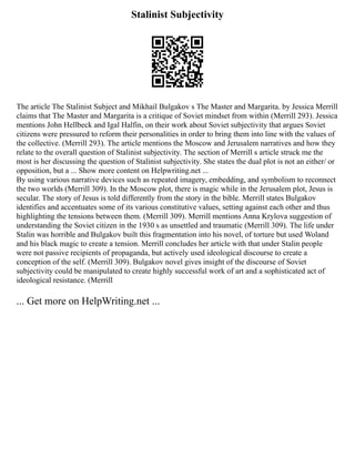 Stalinist Subjectivity
The article The Stalinist Subject and Mikhail Bulgakov s The Master and Margarita. by Jessica Merrill
claims that The Master and Margarita is a critique of Soviet mindset from within (Merrill 293). Jessica
mentions John Hellbeck and Igal Halfin, on their work about Soviet subjectivity that argues Soviet
citizens were pressured to reform their personalities in order to bring them into line with the values of
the collective. (Merrill 293). The article mentions the Moscow and Jerusalem narratives and how they
relate to the overall question of Stalinist subjectivity. The section of Merrill s article struck me the
most is her discussing the question of Stalinist subjectivity. She states the dual plot is not an either/ or
opposition, but a ... Show more content on Helpwriting.net ...
By using various narrative devices such as repeated imagery, embedding, and symbolism to reconnect
the two worlds (Merrill 309). In the Moscow plot, there is magic while in the Jerusalem plot, Jesus is
secular. The story of Jesus is told differently from the story in the bible. Merrill states Bulgakov
identifies and accentuates some of its various constitutive values, setting against each other and thus
highlighting the tensions between them. (Merrill 309). Merrill mentions Anna Krylova suggestion of
understanding the Soviet citizen in the 1930 s as unsettled and traumatic (Merrill 309). The life under
Stalin was horrible and Bulgakov built this fragmentation into his novel, of torture but used Woland
and his black magic to create a tension. Merrill concludes her article with that under Stalin people
were not passive recipients of propaganda, but actively used ideological discourse to create a
conception of the self. (Merrill 309). Bulgakov novel gives insight of the discourse of Soviet
subjectivity could be manipulated to create highly successful work of art and a sophisticated act of
ideological resistance. (Merrill
... Get more on HelpWriting.net ...
 