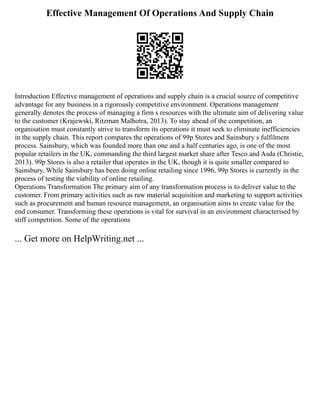 Effective Management Of Operations And Supply Chain
Introduction Effective management of operations and supply chain is a crucial source of competitive
advantage for any business in a rigorously competitive environment. Operations management
generally denotes the process of managing a firm s resources with the ultimate aim of delivering value
to the customer (Krajewski, Ritzman Malhotra, 2013). To stay ahead of the competition, an
organisation must constantly strive to transform its operations it must seek to eliminate inefficiencies
in the supply chain. This report compares the operations of 99p Stores and Sainsbury s fulfilment
process. Sainsbury, which was founded more than one and a half centuries ago, is one of the most
popular retailers in the UK, commanding the third largest market share after Tesco and Asda (Christie,
2013). 99p Stores is also a retailer that operates in the UK, though it is quite smaller compared to
Sainsbury. While Sainsbury has been doing online retailing since 1996, 99p Stores is currently in the
process of testing the viability of online retailing.
Operations Transformation The primary aim of any transformation process is to deliver value to the
customer. From primary activities such as raw material acquisition and marketing to support activities
such as procurement and human resource management, an organisation aims to create value for the
end consumer. Transforming these operations is vital for survival in an environment characterised by
stiff competition. Some of the operations
... Get more on HelpWriting.net ...
 