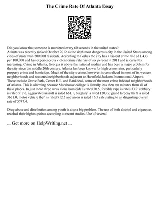 The Crime Rate Of Atlanta Essay
Did you know that someone is murdered every 60 seconds in the united states?
Atlanta was recently ranked October 2012 as the sixth most dangerous city in the United States among
cities of more than 200,000 residents. According to Forbes the city has a violent crime rate of 1,433
per 100,000 and has experienced a violent crime rate rise of six percent in 2011 and is currently
increasing. Crime in Atlanta, Georgia is above the national median and has been a major problem for
the city since the middle 20th century. Atlanta has been known for high crime rates, particularly
property crime and homicides. Much of the city s crime, however, is centralized in most of its western
neighborhoods and scattered neighborhoods adjacent to Hartsfield Jackson International Airport.
These include Grove Park, Center Hill, and Bankhead, some of the most crime infested neighborhoods
of Atlanta. This is alarming because Morehouse college is literally less then ten minutes from all of
these places. In just these three areas alone homicide is rated 20.5, forcible rape is rated 33.2, robbery
is rated 512.6, aggravated assault is rated 661.1, burglary is rated 1203.9, grand larceny theft is rated
3631.0, motor vehicle theft is rated 912.5 and arson is rated 16.5 calculating to an disgusting overall
rate of 5747.4.
Drug abuse and distribution among youth is also a big problem. The use of both alcohol and cigarettes
reached their highest points according to recent studies. Use of several
... Get more on HelpWriting.net ...
 