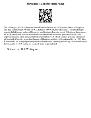 Hawaiian Island Research Paper
The earliest people believed to come to the Hawaiian Islands were Polynesians from the Marquesas
and they came between 500 and 750 A.D. Later, in 1000 A. D., the Tahiti came. The Tahiti brought
over the belief in gods and social hierarchy, resulting in the hawaiian people following a Kapu system.
In `1778, James cook, the first westerner to reach the Hawaiian Islands, paved the way for other
explorers to come. James cook name the Islands the Sandwich Islands so show gratitude for the Earl
of Sandwich. Cook dies a year later because of Hawaiian conflicts on Kealakekua Bay. In 1795, King
Kamehameha led a campaign through the Hawaiian Islands, capturing and uniting all the islands under
his monarchy in 1810. During his conquest, many ships anchored
... Get more on HelpWriting.net ...
 