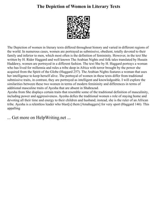 The Depiction of Women in Literary Texts
The Depiction of women in literary texts differed throughout history and varied in different regions of
the world. In numerous cases, women are portrayed as submissive, obedient, totally devoted to their
family and inferior to men, which most often is the definition of femininity. However, in the text She
written by H. Rider Haggard and well known The Arabian Nights oral folk tales translated by Husain
Haddawy, women are portrayed in a different fashion. The text She by H. Haggard portrays a woman
who has lived for millennia and rules a tribe deep in Africa with terror brought by the power she
acquired from the Spirit of the Globe (Haggard 257). The Arabian Nights features a woman that uses
her intelligence to keep herself alive. The portrayal of women in these texts differ from traditional
submissive traits, in contrast, they are portrayed as intelligent and knowledgeable. I will explore the
similarities between these two women in terms of modern femininity and differences in terms of
additional masculine traits of Ayesha that are absent in Shahrazad.
Ayesha from She displays certain traits that resemble some of the traditional definition of masculinity,
including power and aggressiveness. Ayesha defies the traditional women s role of staying home and
devoting all their time and energy to their children and husband; instead, she is the ruler of an African
tribe. Ayesha is a relentless leader who blast[s] them [Amahaggers] for very sport (Haggard 146). This
appalling
... Get more on HelpWriting.net ...
 