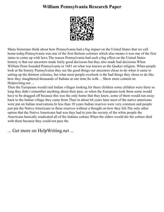 William Pennsylvania Research Paper
Many historians think about how Pennsylvania had a big impact on the United States that we call
home today.Pennsylvania was one of the first thirteen colonies which also means it was one of the first
states to come up with laws.The reason Pennsylvania had such a big effect on the United States
history is that our ancestors made fairly good decisions but they also made bad decisions.When
William Penn founded Pennsylvania in 1681 on what was known as the Quaker religion. When people
look at the history Pennsylvania they see the good things our ancestors chose to do when it came to
setting up the thirteen colonies, but what most people overlook is the bad things they chose to do like
how they slaughtered thousands of Indians at one time.So with ... Show more content on
Helpwriting.net ...
Then the Europeans would raid Indian villages looking for these children some children were there so
long they didn t remember anything about their past, so when the Europeans took them some would
have to be dragged off because this was the only home that they knew, some of them would run away
back to the Indian village they came from.Then in about 64 years later most of the native americans
were put on Indian reservations.In less than 10 years Indian reserves were very common and people
just put the Native Americans in these reserves without a thought on how they felt.The only other
option that the Native Americans had was they had to join the society of the white people the
Americans basically eradicated all of the Indians culture.When the elders would die the culture died
with them because they could not pass the
... Get more on HelpWriting.net ...
 