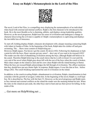 Essay on Ralph´s Metamorphosis in the Lord of the Flies
The novel, Lord of the Flies, is a compelling story displaying the metamorphosis of an individual
when faced with external and internal conflicts. Ralph is the first character to be introduced in the
book. He is the most likeable as he is charming, athletic, and displays strong leadership qualities.
However, as the novel progresses, Ralph loses his sense of civilization and undergoes a change in
character discovering the evil man is capable of. Ralph s metamorphosis is captivating and displays
the inevitable loss of innocence.
To start off, Golding displays Ralph s character development with a deeper meaning connecting Ralph
with Adam in Garden of Eden. In the beginning of the book, Ralph takes his clothes off and goes
swimming. The ... Show more content on Helpwriting.net ...
However, Ralph argues, You haven t got the conch, Sit down (102). Following his displeasure at Jack
s point he tells the boys, Hasn t anyone got any sense?... don t any of you want to be rescued (102)?
The reader sees the start of abandoning civilization among the boys, although Ralph still believes in
the conch. Therefore Ralph believing in the conch shows that he is still civilized. It is not until the
very end of the novel where Ralph goes down hill with the rest of the boys when the conch is broken.
Mass chaos erupts on the island as Jack and his crew chase Ralph with the island burning in flames.
When the boys are rescued Ralph acknowledges the fall through of civilization. The officer mentions
that they should have put up a better fight. In response, Ralph argues, It was like that at first... before
things (202). The conch breaking represented the end of civilization on the island.
In addition, to the conch revealing Ralph s abandonment to civilization, Ralph s transformation in hair
coincides with the growth of savagery within him. In the beginning of the novel, Ralph is a well kept
boy. He is described as, The boy with fair hair (7). However, as the novel progresses and Ralph starts
to face internal and external conflicts on the island the reader sees the meaning behind his hair. When
the rules on the island are put aside, the other boys start to hunt and use their power for killing. In the
midst of the
... Get more on HelpWriting.net ...
 