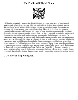 The Problem Of Digital Piracy
1.0 Situation Analysis 1.1 Introduction: Digital Piracy refers to the occurrence of unauthorized
copying of digital goods, documents, video and audio without the legal approval of the owners
(Lixuan Zhang Wayne William 2009). Software privacy is reported to cost the film industry an
estimated $58 billion per year in the United States alone (Ma et al, 2011.). Sony is a Japanese
multinational corporation, with business in a variety of areas including; consumer and professional
electronics, gaming, music and motion pictures. Piracy of Sony s content is a continuing problem, and
the management team has made various attempts at prosecuting the individuals who pirate. The
management team attempted to deter the individuals pirating, through sending legal letters threatening
action, however this only led to a short term impact. In order to work towards a long term solution, the
management team would like to understand what factors impact a person s likelihood to download
pirated material. 1.2 Problem Statement: Sony have a problem of digital piracy, which has a multitude
of impacts on the company, including huge revenue losses, losses of jobs, and an overall diminishment
on the growth of the software industry (Peace, Galletta and Thong, 2014). There are a number of
factors which contribute towards the intention to commit digital piracy. These factors include; the age
of the individual digitally pirating, the punishment severity imposed, the perceived behavioral control,
... Get more on HelpWriting.net ...
 