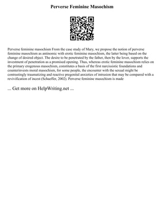 Perverse Feminine Masochism
Perverse feminine masochism From the case study of Mary, we propose the notion of perverse
feminine masochism as antinomic with erotic feminine masochism, the latter being based on the
change of desired object. The desire to be penetrated by the father, then by the lover, supports the
investment of penetration as a promised opening. Thus, whereas erotic feminine masochism relies on
the primary erogenous masochism, constitutes a basis of the first narcissistic foundations and
counterinvests moral masochism, for some people, the encounter with the sexual might be
contrastingly traumatizing and reactive pregenital anxieties of intrusion that may be compared with a
revivification of incest (Schaeffer, 2002). Perverse feminine masochism is made
... Get more on HelpWriting.net ...
 